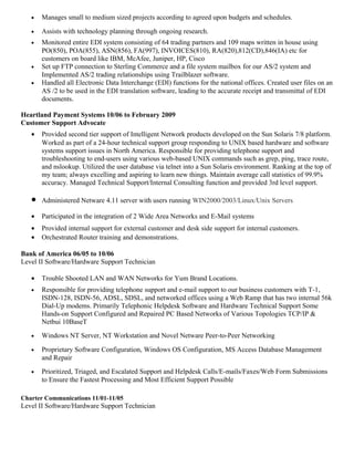 • Manages small to medium sized projects according to agreed upon budgets and schedules.
• Assists with technology planning through ongoing research.
• Monitored entire EDI system consisting of 64 trading partners and 109 maps written in house using
PO(850), POA(855), ASN(856), FA(997), INVOICES(810), RA(820),812(CD),846(IA) etc for
customers on board like IBM, McAfee, Juniper, HP, Cisco
• Set up FTP connection to Sterling Commerce and a file system mailbox for our AS/2 system and
Implemented AS/2 trading relationships using Trailblazer software.
• Handled all Electronic Data Interchange (EDI) functions for the national offices. Created user files on an
AS /2 to be used in the EDI translation software, leading to the accurate receipt and transmittal of EDI
documents.
Heartland Payment Systems 10/06 to February 2009
Customer Support Advocate
• Provided second tier support of Intelligent Network products developed on the Sun Solaris 7/8 platform.
Worked as part of a 24-hour technical support group responding to UNIX based hardware and software
systems support issues in North America. Responsible for providing telephone support and
troubleshooting to end-users using various web-based UNIX commands such as grep, ping, trace route,
and nslookup. Utilized the user database via telnet into a Sun Solaris environment. Ranking at the top of
my team; always excelling and aspiring to learn new things. Maintain average call statistics of 99.9%
accuracy. Managed Technical Support/Internal Consulting function and provided 3rd level support.
• Administered Netware 4.11 server with users running WIN2000/2003/Linux/Unix Servers
• Participated in the integration of 2 Wide Area Networks and E-Mail systems
• Provided internal support for external customer and desk side support for internal customers.
• Orchestrated Router training and demonstrations.
Bank of America 06/05 to 10/06
Level II Software/Hardware Support Technician
• Trouble Shooted LAN and WAN Networks for Yum Brand Locations.
• Responsible for providing telephone support and e-mail support to our business customers with T-1,
ISDN-128, ISDN-56, ADSL, SDSL, and networked offices using a Web Ramp that has two internal 56k
Dial-Up modems. Primarily Telephonic Helpdesk Software and Hardware Technical Support Some
Hands-on Support Configured and Repaired PC Based Networks of Various Topologies TCP/IP &
Netbui 10BaseT
• Windows NT Server, NT Workstation and Novel Netware Peer-to-Peer Networking
• Proprietary Software Configuration, Windows OS Configuration, MS Access Database Management
and Repair
• Prioritized, Triaged, and Escalated Support and Helpdesk Calls/E-mails/Faxes/Web Form Submissions
to Ensure the Fastest Processing and Most Efficient Support Possible
Charter Communications 11/01-11/05
Level II Software/Hardware Support Technician
 