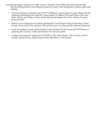 Lead Desktop Support Technician for 1000+ users in a Windows NT4.0/2000 multi-domain Mixed Mode
Network utilizing Remedy Action Request System for Trouble Ticket Management. Hands-on daily tasks
including:
• Network connectivity troubleshooting TCP/IP 10/100BaseT network using Cisco and Cabletron Routers
Supporting both Desktop and Laptop PCs using standard 10/100BaseT PCI and PCMCIA NICs from
3Com, Xircom, and Viking as well as internal and external modems from 3Com, Xircom, Conexant,
Zoom and others
• Remote access configuration for desktop and laptop PCs using Windows Dial-up Networking, Nortel
Extranet Access Client VPN, and direct VPN network access via Cable and DSL dedicated connections
• Install and configure network and local printers using Windows NT print queues and TCP/IP protocol
supporting HP, Lexmark, Toshiba and Tektronix b/w and color printers
• Configure all standard PC peripherals PCI, PCMCIA, PS2, Serial, Parallel, USB, FireWire, & SCSI
Scanners, Memory Sticks, Zip/Jazz/Tape/External Hard Drives, Card Scanners
 
