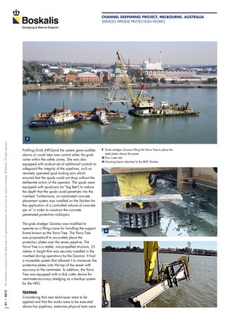 01—2012Theinformationcontainedinthisdatasheetisforguidancepurposesonlyandmaybesubjecttochanges.©Boskalis.Allrightsreserved.
Profiling Grab (HPG)and the system gave audible
alarms or could take over control when the grab
came within the safety zones. She was also
equipped with arobust set of additional controls to
safeguard the integrity of the pipelines, such as
remotely operated spud locking pins which
ensured that the spuds could not drop without the
deliberate action of the operator. The spuds were
equipped with spud-cans (or‘ big feet’) to reduce
the depth that the spuds could penetrate into the
riverbed. Furthermore, an automated concrete
placement system was installed on the Storken for
the application of a controlled volume of concrete
per m2
in order to construct the concrete
penetrated protective rocklayers.
The grab dredger Goomai was modified to
operate as a lifting crane for handling the support
frame known as the Yarra Tree. The Yarra Tree
was purpose-built to accurately place the
protection plates over the sewer pipeline. The
Yarra Tree is a stable, non-propelled structure, 23
metres in height that was securely installed in the
riverbed during operations by the Goomai. It had
a moveable system that allowed it to maneuver the
protective plates onto the top of the sewer with
accuracy to the centimeter. In addition, the Yarra
Tree was equipped with a disk cutter device for
centimeter-accuracy dredging as a backup system
for the HPG.
TESTING
Considering that new techniques were to be
applied and that the works were to be executed
above live pipelines, extensive physical tests were
F	 Grab dredger Goomai lifting the Yarra Tree to place the 	
	 steel plates above the sewer
G	Disc cutter test
H	Grouting beam attached to the BHD Storken
F
G
H
Channel Deepening Project, Melbourne, Australia
Services pipeline protection works
 