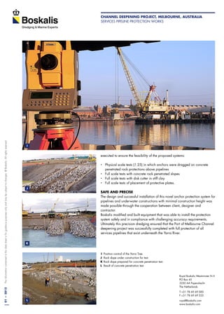 01—2012Theinformationcontainedinthisdatasheetisforguidancepurposesonlyandmaybesubjecttochanges.©Boskalis.Allrightsreserved.
Royal Boskalis Westminster N.V.
PO Box 43
3350 AA Papendrecht
The Netherlands
T +31 78 69 69 000
F +31 78 69 69 555
royal@boskalis.com
www.boskalis.com
executed to ensure the feasibility of the proposed systems:
‚‚ Physical scale tests (1:25) in which anchors were dragged on concrete 	
penetrated rock protections above pipelines
‚‚ Full scale tests with concrete rock penetrated slopes
‚‚ Full scale tests with disk cutter in stiff clay
‚‚ Full scale tests of placement of protective plates.
SAFE AND PRECISE
The design and successful installation of this novel anchor protection system for
pipelines and underwater constructions with minimal construction height was
made possible through the cooperation between client, designer and
contractor.
Boskalis modified and built equipment that was able to install the protection
system safely and in compliance with challenging accuracy requirements.
Ultimately this precision dredging ensured that the Port of Melbourne Channel
deepening project was successfully completed with full protection of all
services pipelines that exist underneath the Yarra River.
I	 Position control of the Yarra Tree.
J	 Rock slope under construction for test.
K 	Rock slope prepared for concrete penetration test.
L 	Result of concrete penetration test
I
J
K
L
Channel Deepening Project, Melbourne, Australia
Services pipeline protection works
 