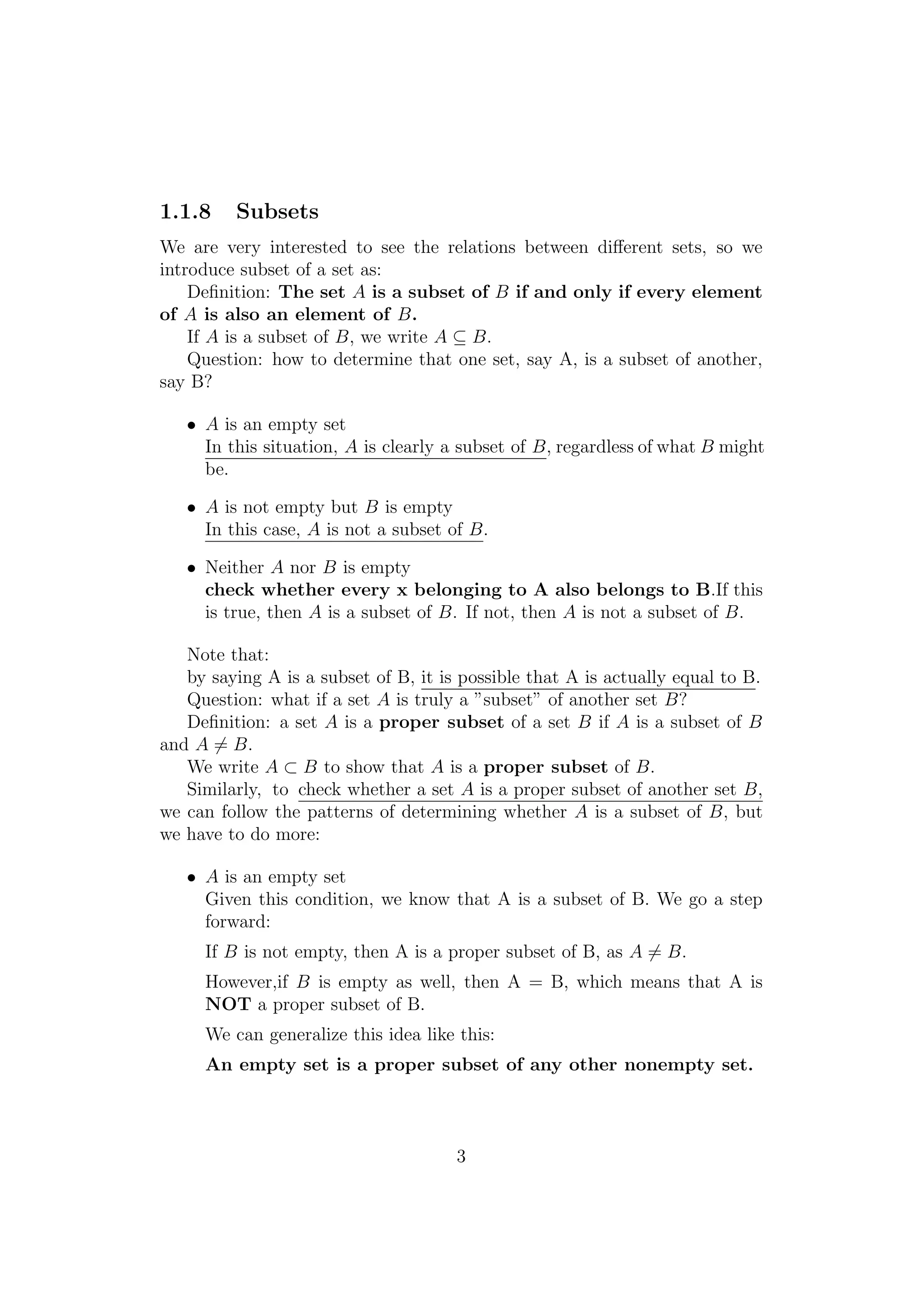 1.1.8 Subsets
We are very interested to see the relations between diﬀerent sets, so we
introduce subset of a set as:
Deﬁnition: The set A is a subset of B if and only if every element
of A is also an element of B.
If A is a subset of B, we write A ⊆ B.
Question: how to determine that one set, say A, is a subset of another,
say B?
• A is an empty set
In this situation, A is clearly a subset of B, regardless of what B might
be.
• A is not empty but B is empty
In this case, A is not a subset of B.
• Neither A nor B is empty
check whether every x belonging to A also belongs to B.If this
is true, then A is a subset of B. If not, then A is not a subset of B.
Note that:
by saying A is a subset of B, it is possible that A is actually equal to B.
Question: what if a set A is truly a ”subset” of another set B?
Deﬁnition: a set A is a proper subset of a set B if A is a subset of B
and A = B.
We write A ⊂ B to show that A is a proper subset of B.
Similarly, to check whether a set A is a proper subset of another set B,
we can follow the patterns of determining whether A is a subset of B, but
we have to do more:
• A is an empty set
Given this condition, we know that A is a subset of B. We go a step
forward:
If B is not empty, then A is a proper subset of B, as A = B.
However,if B is empty as well, then A = B, which means that A is
NOT a proper subset of B.
We can generalize this idea like this:
An empty set is a proper subset of any other nonempty set.
3
 