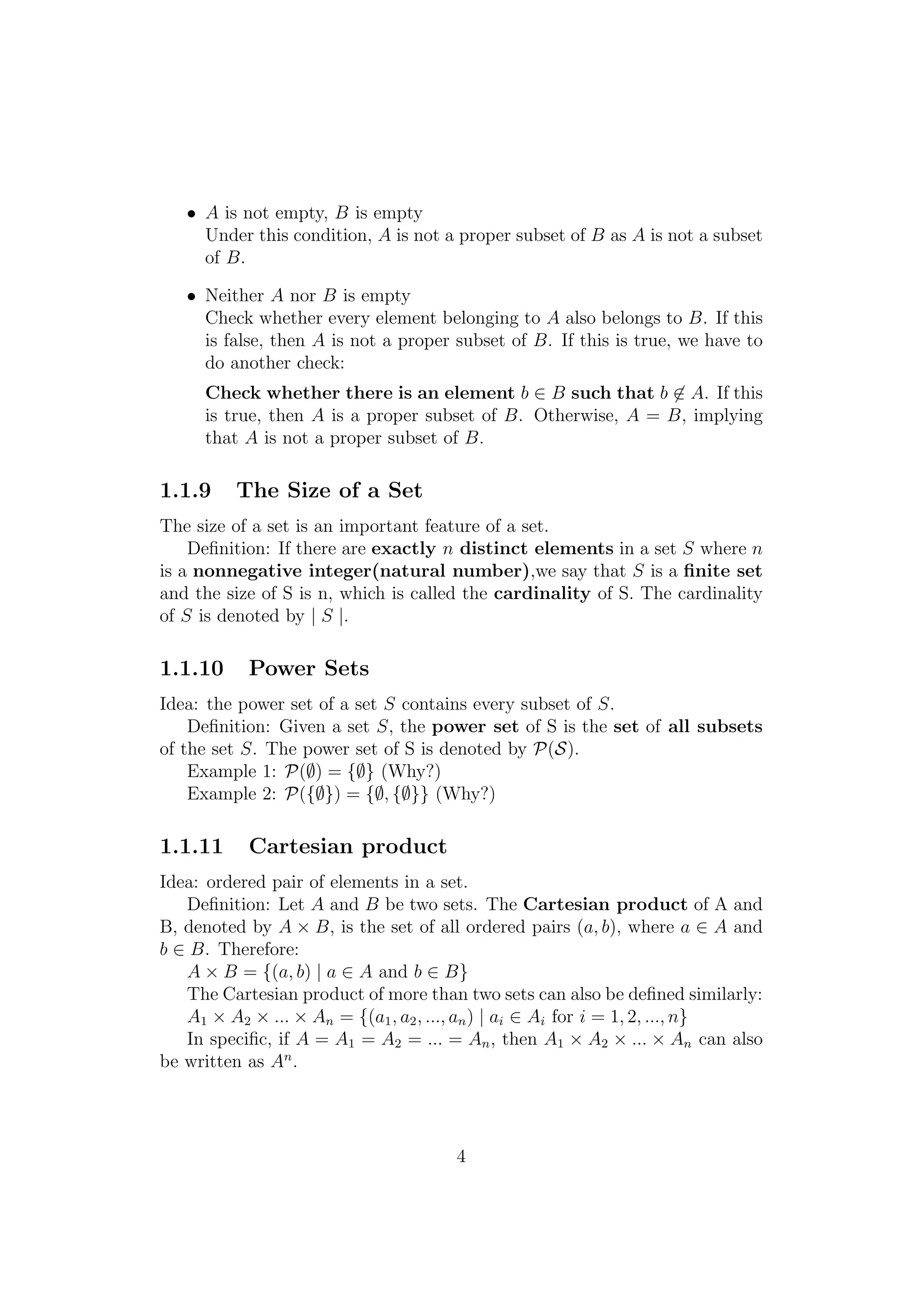 • A is not empty, B is empty
Under this condition, A is not a proper subset of B as A is not a subset
of B.
• Neither A nor B is empty
Check whether every element belonging to A also belongs to B. If this
is false, then A is not a proper subset of B. If this is true, we have to
do another check:
Check whether there is an element b ∈ B such that b ∈ A. If this
is true, then A is a proper subset of B. Otherwise, A = B, implying
that A is not a proper subset of B.
1.1.9 The Size of a Set
The size of a set is an important feature of a set.
Deﬁnition: If there are exactly n distinct elements in a set S where n
is a nonnegative integer(natural number),we say that S is a ﬁnite set
and the size of S is n, which is called the cardinality of S. The cardinality
of S is denoted by | S |.
1.1.10 Power Sets
Idea: the power set of a set S contains every subset of S.
Deﬁnition: Given a set S, the power set of S is the set of all subsets
of the set S. The power set of S is denoted by P(S).
Example 1: P(∅) = {∅} (Why?)
Example 2: P({∅}) = {∅, {∅}} (Why?)
1.1.11 Cartesian product
Idea: ordered pair of elements in a set.
Deﬁnition: Let A and B be two sets. The Cartesian product of A and
B, denoted by A × B, is the set of all ordered pairs (a, b), where a ∈ A and
b ∈ B. Therefore:
A × B = {(a, b) | a ∈ A and b ∈ B}
The Cartesian product of more than two sets can also be deﬁned similarly:
A1 × A2 × ... × An = {(a1, a2, ..., an) | ai ∈ Ai for i = 1, 2, ..., n}
In speciﬁc, if A = A1 = A2 = ... = An, then A1 × A2 × ... × An can also
be written as An
.
4
 