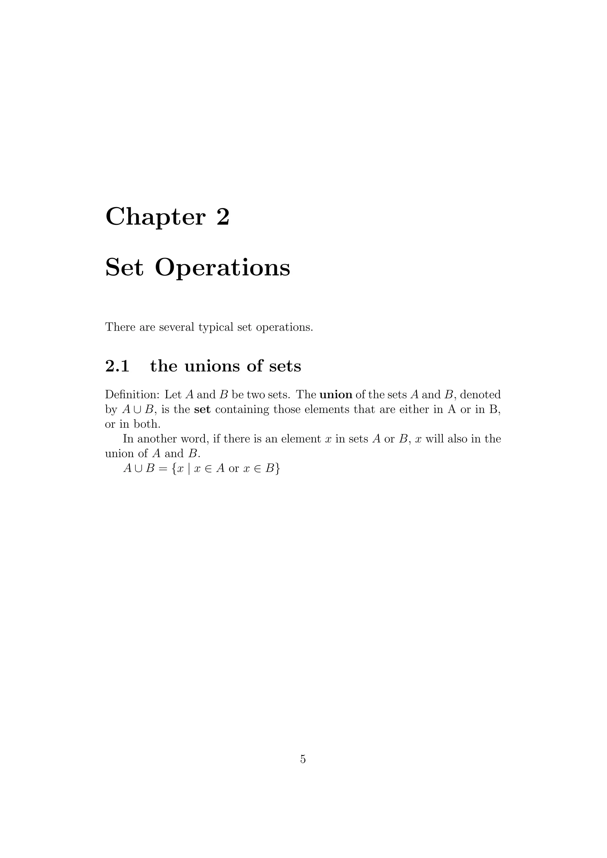 Chapter 2
Set Operations
There are several typical set operations.
2.1 the unions of sets
Deﬁnition: Let A and B be two sets. The union of the sets A and B, denoted
by A ∪ B, is the set containing those elements that are either in A or in B,
or in both.
In another word, if there is an element x in sets A or B, x will also in the
union of A and B.
A ∪ B = {x | x ∈ A or x ∈ B}
5
 