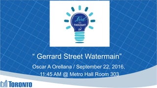 “ Gerrard Street Watermain”
Oscar A Orellana / September 22, 2016,
11:45 AM @ Metro Hall Room 303
 