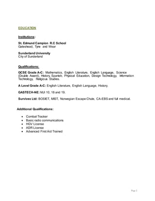 Page 2
EDUCATION
Institutions:
St. Edmund Campion R.C School
Gateshead, Tyne and Wear
Sunderland University
City of Sunderland
Qualifications:
GCSE Grade A-C: Mathematics, English Literature, English Language, Science
(Double Award), History, Spanish, Physical Education, Design Technology, Information
Technology, Religious Studies.
A Level Grade A-C: English Literature, English Language, History.
GASTECH-NE: MJI 10, 18 and 19.
Survivex Ltd: BOSIET, MIST, Norwegian Escape Chute, CA-EBS and full medical.
Additional Qualifications:
 Combat Tracker
 Basic radio communications
 HGV License
 ADR License
 Advanced First Aid Trained
 