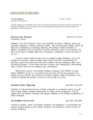 Page 3
EMPLOYMENT HISTORY
St. John Ambulance Oct 2014 - present
Newcastle, Westgate road.
Currently employed as an ambulance driver. This role includes the emergency transport,treatment of patients in the
North East of England. I am also required to have a good mechanical knowledge of the vehicle and repairs and
maintenance are to be done by me.
Royal Air Force Regiment Sept 2010 - Oct 2014
Lossiemouth, Moray
Employed in the RAF Regiment where I was responsible for infantry soldiering, driving and
mechanical maintenance of heavily armoured vehicles. This meant long hours behind a wheel and
high levels of maintenance in torqueing, tightening and breaking of bolted connections of
pipelines. Mechanical work was executed in a hostile environment where it was essential for the
driver of the vehicle to maintain high levels of mechanical responsibility to ensure the safety of
the crew.
I am also a trained Combat Tracker and I was required to gather intelligence on low risk
and high risk operations. Being the subject matter expert in this field I was responsible for
delivering a quick set of orders prior to the task in coalition with my commanding officer and a
full debrief post patrol. It was essential here that I conveyed clear communication and leadership
skills in order for the task to be completed safely and efficiently.
Being heavily involved in the Medical Emergency Response Team (MERT) on Camp
Bastion HERRICK 16 and 19, I was tasked in four man teams with the force protection of a
medical team on a Chinook, then ultimately the medical assistance aiding the Paramedic, Nurse
and Doctor regarding the casualties on board once the fire fight has ceased.
Raymond Fenwick Engineering Sept 2009 - Sept 2010
Experience in bolt tensioning/torqueing of flange connections in a construction factory for metal
work to supply offshore demands, manufacturing the supply of bolts and pipework. This job
required me to use hydraulic tensioning and torqueing equipment in the breaking and tightening of
bolted connections.
Sky broadband and television Aug 2008 - Sept 2009
Worked as a technical advisor on production, installation and maintenance of sky broadband and
television products gaining my first valuable experience of communication and the necessity of
customer satisfaction.
 
