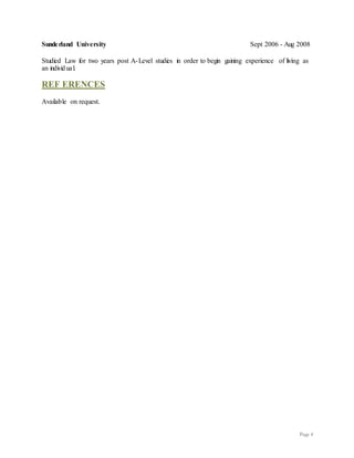 Page 4
Sunderland University Sept 2006 - Aug 2008
Studied Law for two years post A-Level studies in order to begin gaining experience of living as
an individual.
REF ERENCES
Available on request.
 