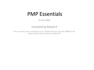 PMP Essentials
21-Jan-2015
Compiled by Rakesh P
This document contains essentials only, for detailed study you may refer PMBOK 5th Ver.
Please check the latest version for updated PPT
 