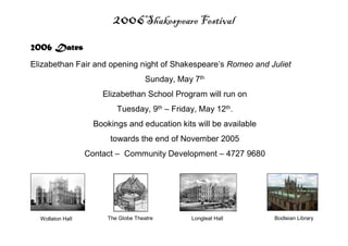 2006Shakespeare Festival
Wollaton Hall The Globe Theatre Longleat Hall Bodleian Library
2006 Dates
Elizabethan Fair and opening night of Shakespeare’s Romeo and Juliet
Sunday, May 7th
Elizabethan School Program will run on
Tuesday, 9th – Friday, May 12th.
Bookings and education kits will be available
towards the end of November 2005
Contact – Community Development – 4727 9680
 