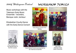 2005 Shakespeare Festival WORKSHOP TOPICS
Music workshops with the
Telemann Early Music
Ensemble - recorders,
Baroque violin, tambour
Elizabethan Courtly Dance
with the Early Dance Consort
Early Dance Consort from
Sydney
Early Dance Consort accompanied by
the Telemann Ensemble
Half of the
Telemann Early
Music Ensemble
The ‘Parthenia’ or
The Maydenhead of
the first musicke
 
