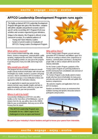 affco Australia’s leading fruit network Winter & Spring 2011
LEADERSHIPDEVELOPMENT
9
	
  
	
  
	
  
AFFCO Leadership Development Program runs again
	
  
	
  
	
  
	
  
	
  
	
  
What will be covered?
Core sessions include leadership skills, strategy,
finance, business management, communications, public
speaking, employment law and OH&S. Professionally
run team-building activities are also part of the program
to put into practice many new skills and to forge team
work.
Why would you attend?
This program has been refined and tailored to benefit
people actively involved in horticulture with relevant and
meaningful case studies, business scenarios and group
exercises. And it’s not limited to AFFCO members as
we want to encourage a cross-fertilisation of ideas and
approaches within the horticulture industry.
It’s an opportunity to expand your passion for the
industry and take away valuable insights and tools to
apply immediately and make a difference to your own
business as well as your own personal life.
Where it will it be held?
Who will be there?
For the Young Leaders Program, present and next
generation AFFCO Members and Affiliates aged 18 to
40 who are seeking to enhance their competencies in
business, communications and finance, develop their
people skills as well as network with the best in the
industry nationwide.
For the Senior Leaders Program, graduates of the
Young Leaders Program are perfectly positioned to
benefit enormously from consolidation and extension of
new skills and learnings.
The Seniors Program is also ideally suited to mature
people who have been in horticulture for many years
and who also want to learn new skills and update their
business competencies.
We welcome enquiries and applications from non-
AFFCO members.
Numbers are limited to ensure an environment that
facilitates learning and dynamic interaction between
participants and presenters.
Conveniently in Melbourne at AFFCO’s new office
facilities on the Yarra River at Port Melbourne. Just 10
minutes from the city, you will be close to the CBD/St
Kilda for your accommodation. And easy access off the
freeway from the airport.
Be part of your industry’s future leaders and get to know your peers from interstate.
excite	
  	
  	
  	
  	
  -­‐	
  	
  	
  engage	
  	
  	
  	
  	
  	
  -­‐	
  	
  	
  engage	
  	
  	
  	
  -­‐	
  	
  	
  	
  evolve	
  	
  	
  	
  -­‐	
  	
  	
  	
  excite	
  	
  	
  	
  -­‐	
  	
  	
  	
  engage	
  	
  	
  -­‐	
  	
  	
  enjoy	
  	
  	
  	
  -­‐	
  	
  	
  	
  evolve	
  
excite	
  	
  	
  	
  -­‐	
  	
  	
  	
  engage	
  	
  	
  	
  -­‐	
  	
  	
  	
  enjoy	
  	
  	
  -­‐	
  	
  	
  evolve	
  	
  	
  -­‐	
  	
  	
  excite	
  	
  	
  -­‐	
  	
  	
  engage	
  	
  	
  -­‐	
  	
  	
  enjoy	
  	
  	
  -­‐	
  	
  	
  evolve	
  
The highly acclaimed AFFCO Leadership Development
Program will again take place this November, complete
with all the valuable and pertinent sessions rated 4+
out of 5 at the recent May 2011 Program PLUS new
activities and sessions requested by past attendees.
Unique to the industry, this Program is offered, in two
concurrent sessions, to a national audience of
- Young and Future Industry Leaders
- Senior & Current Leaders or Graduates of
AFFCO’s Young Leaders Development Program.
	
  
	
  
“The AFFCO Leadership Program was
invaluable for me. I didn’t expect to be
challenged or to be so open and honest.”
	
  
23 - 25
November
2011
	
  
excite - engage - enjoy - evolve
excite - engage - enjoy - evolve
 