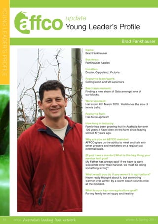 affco Australia’s leading fruit network Winter & Spring 2011
YOUNGLEADER’SPROFILE
10
update
Young Leader’s Profile
Brad Fankhauser
Name:
Brad Fankhauser
Business:
Fankhauser Apples
Location:
Drouin, Gippsland, Victoria
Favourite team/sport:
Collingwood and V8 supercars
Best farm moment:
Finding a new strain of Gala amongst one of
our blocks.
Worst moment:
Hail storm 6th March 2010. Hailstones the size of
tennis balls.
Favourite fruit:
Has to be apples!!!
How long in industry:
Family has been growing fruit in Australia for over
100 years, I have been on the farm since leaving
school 17 years ago.
Why are you an AFFCO member:
AFFCO gives us the ability to meet and talk with
other growers and marketers on a regular but
informal basis.
(If you have a mentor) What is the key thing your
mentor told you?
My Father has always said ‘if we have to work
weekends other than harvest, we must be doing
something wrong”
What would you do if you weren’t in agriculture?
Never really thought about it, but something
warmer over winter, by a warm beach sounds nice
at the moment.
What is your key non-agriculture goal?
For my family to be happy and healthy.
 