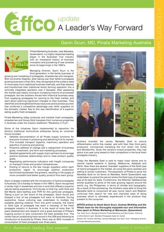 affco Australia’s leading fruit network Winter & Spring 2011
update
A Leader’s Way Forward
Gavin Scurr, MD, Pinata Marketing Australia
Piñata Marketing Australia, near Mareeba,
Queensland, is a highly respected leading
player in the Australian fruit industry
with an impressive history of business
innovation and pioneering of new varieties
since its beginnings in the 1960’s.
Managing Director, Gavin Scurr is the
third generation in the family business of
growing and marketing of pineapples, strawberries and mangoes.
With his brother Stephen, after taking over their father’s pineapple
growing business in their 20’s, they recognised at the outset a need
to move away from traditional business methods, and they steered
and transformed their traditional family farming operation into a
vertically integrated operation over 2 decades. After assessing
the market was clearly moving to increasing imports of processed
pineapple, the two brothers moved their historical business away
from supplying pineapples for canning to the fresh market, and
went about planning significant changes to their business. They
identified and strengthened those resources and business acumen
that conferred a competitive advantage over other suppliers on
the domestic market. Key to this was identification of a superior
eating quality fresh pineapple.
Pinata Marketing today produces and markets fresh pineapples,
strawberries and Honey Gold mangoes from numerous properties
in Australia under the mission statement “Reliability in Fruit”.
Some of the initiatives Gavin implemented to reposition his
family’s traditional horticultural enterprise facing an uncertain
future included:
•	 Detailed documentation of all Pinata supply functions for
everyone involved in producing and delivering fruit to market.
This included transport logistics, machinery operation and
specifics of picking and packing.
•	 Proactive address of change and a realignment of business
goals, investment, and farm and marketing processes.
•	 Detailed agreements with supply chain partners to encourage
positive business relationships and to meet product quality
goals.
•	 Negotiating performance indicators with freight companies
on transport times and product temperatures.
•	 Pooling of returns to the few mango suppliers within each
production region to encourage positive production
benchmarking between the growers, resulting in the supply of
more consistent and better quality product from each group.
Gavin is largely credited with the introduction of hybrid pineapples
to Australia. On a holiday to Hawaii in the 1980’s, Gavin recognised
a variety high in sweetness and low in acid that offered a superior
natural eating experience. Fortuitously on that trip, both Dole and
Del Monte were battling over PVR for this particular pineapple.
Taking a punt on the future of the pineapple, Gavin found and
shipped a box of top pineapple fruit back to Australia. During
quarantine, tissue culturing was undertaken to multiply the
available planting material. From this point onwards, the hybrid
or Gold type of pineapple has been a mainstay of the fresh
pineapple industry in Australia. It is the result of more than 10
years development and research and a great example of Piñata’s
ongoing pursuit to give consumers the best possible fruit. The
variety has an outstanding track record in the USA and following its
introduction to Australia by Piñata, there was an 80% increase in
consumption of fresh pineapple over three years.
T h e
brothers branded the variety Mareeba Gold to ensure
differentiation within the market, and with their then third party
producers, commenced marketing the fruit direct into Coles
and Woolworths. Given the variety’s unique properties, they had
about a six year jump ahead on their competitors in the local fresh
pineapple industry.
Today the Mareeba Gold is sold to major chain stores and to
central market systems in Sydney, Melbourne, Adelaide and
Perth. Now there are several ‘branded’ suppliers of the Gold type
of hybrid pineapple to the market, all using the same varieties and
selling to similar customers. The expansion of Piñata to grow the
Mareeba Gold on its farms at Mareeba, North Queensland was
undertaken to extend the period where the Gold type of pineapple
was at its best for taste. Furthermore, the Atherton Tableland has
similar qualities to some of the best growing regions around the
world, e.g. the Philippines, in terms of climate and topography.
As a result of this pioneering, the brothers were able to bring the
Mareeba Gold to consumers all year round. Gavin and Stephen
continues their search for new and improved ways of doing
business which is ultimately experienced in the produce they
present to the consumer.
AFFCO wishes to thank Gavin Scurr, Andrew McKillop and the
Piñata team for the thoroughly enjoyable tour and informative
time spent at Piñata Marketing at Warmuran, Queensland.
Top. Gavin Scurr, Managing Director Pinata Marketing and Max Scales, Chairman
of affco Bottom right. Mareeba Pineapples ready for market
Bottom left. Andrew McKillop, General Manager and Gavin Scurr, Managing Director
of Pinata Marketing Australia
ALEADER’SWAYFORWARD
11
 
