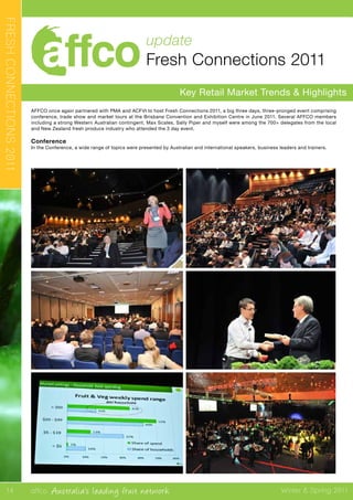 affco Australia’s leading fruit network Winter & Spring 2011
update
Fresh Connections 2011
Key Retail Market Trends & Highlights
FRESHCONNECTIONS2011
AFFCO once again partnered with PMA and ACFVI to host Fresh Connections 2011, a big three days, three-pronged event comprising
conference, trade show and market tours at the Brisbane Convention and Exhibition Centre in June 2011. Several AFFCO members
including a strong Western Australian contingent, Max Scales, Sally Piper and myself were among the 700+ delegates from the local
and New Zealand fresh produce industry who attended the 3 day event.
Conference
In the Conference, a wide range of topics were presented by Australian and international speakers, business leaders and trainers.
14
 