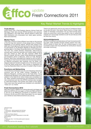 affco Australia’s leading fruit network Winter & Spring 2011
update
Fresh Connections 2011
Key Retail Market Trends & Highlights
FRESHCONNECTIONS2011
OPPOSITE PAGE
R1 L-R
1. Lecture Hall - asking questions from the floor
2. Lecture Hall - attendees listening to session
R2 L-R
1. One of the Plenary Session
2. Max Scales with a gift of appreciation to Cole’s GM
Fresh Produce
R3 L-R
1. FreshLogic slide - Fruit & Veg weekly spend range per
household
2. Gala dinner with over 450+ attendees
Trade Shows
Colour Vision, Visy, J-Tech Systems, Agnova, Holman Fresh and
Montague Fresh were among AFFCO members and sponsors
who exhibited in the trade show. AFFCO shared a stand with
N&A Distributors who showcased their latest apple varieties,
Kanzi and Greenstar.
Market Tours
There was a choice of three different tours held on the morning
of the first day that catered to those whose focus is Retailers,
Vegetable or Fruit growing regions. AFFCO took charge of the
latter and I thank Agnova for sponsoring this tour that took about
45 participants to the Brisbane Markets at Rocklea and fruit-
growing region in the Glass House Mountains north of Brisbane.
The Fruit Tour visited Smerdon Enterprises’ state-of-the-art
avocado pack house and avocado and custard apple orchards
and was hosted by CEO, Mrs Ros Smerdon (2008 Rural
Women’s Award). We then visited Piñata Marketing’s pineapple
and strawberry farms in Wamuran, where our host, Managing
Director, Gavin Scurr enthralled and inspired us with his story of
his journey on how he and his brother built the business following
an effective succession plan handover from his father, who
stepped aside and handed complete reins of the family business
to his two (then) young sons. Their journey is impressive and
inspiring. Read about Gavin’s journey in A Leader’s Way Forward.
Functions and Networking
The Conference scheduled many fun and interesting networking
functions such as the Coles Culinary Challenge at the
Welcome Reception, strolling lunch at the Trade Show, Young
Professionals Reception and coffee breaks between sessions in
addition to the Gala Dinner where tickets were completely sold
out. Many renewed acquaintances and friendships and forged
new connections such as a few AFFCO members who managed
to meet David Easton, Kiwi grower and creator of Eve apples.
There were many Kiwi growers and marketers who attended to
“check out” our market.
Fresh Connections 2012
Next year’s event in Melbourne is being planned to be bigger and
better and AFFCO will once again co-host with PMA and ACFVI.
It will be at the Melbourne Convention & Exhibition Centre,
Victoria on 26-28 June 2012. Mark these dates! You can register
your interest at www.freshconnections-anz.com.au.
There is an opportunity now for your input on Conference topics
as we plan the event. How about “Does Country of Origin really
matter to Australian consumers?” Do you have burning topics
where you would like a world class expert’s view or researched
analysis on? I encourage members to call me and discuss while
we have that chance.
Acknowledgements
AFFCO’s involvement and attendance at Fresh Connections 2011
has been made possible through funding support from HAL.
AFFCO wishes to thank HAL for their funding support of this
successful project that has benefited the horticultural industry
and wider community.
15
 