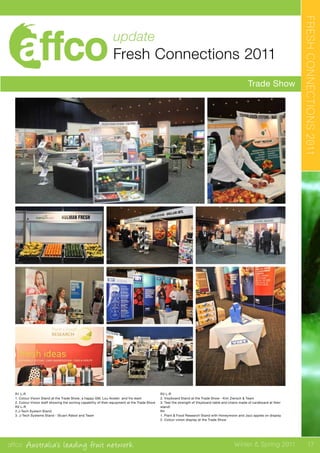 affco Australia’s leading fruit network Winter & Spring 2011
update
Fresh Connections 2011
Trade Show
FRESHCONNECTIONS2011
R1 L-R
1. Colour Vision Stand at the Trade Show; a happy GM, Lou Aceski and his team
2. Colour Vision staff showing the sorting capability of their equipment at the Trade Show
R2 L-R
2.J-Tech System Stand
3. J-Tech Systems Stand - Stuart Abbot and Team
R3 L-R
2. Visyboard Stand at the Trade Show - Kim Ziersch & Team
3. Test the strength of Visyboard table and chairs made of cardboard at their
stand!
R4
1. Plant & Food Research Stand with Honeymoon and Jazz apples on display
2. Colour vision display at the Trade Show
17
 