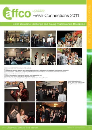 affco Australia’s leading fruit network Winter & Spring 2011
update
Fresh Connections 2011
Coles Welcome Challenge and Young Professionals Reception
FRESHCONNECTIONS2011
CONFERENCE SESSIONS 1B
Far left. Poh Len Pek addressing the
Young Professionals Reception.
COLES WELCOME RECEPTION & CULINARY CHALLENGE
R1 L-R
1. Coles Welcome Reception - everyone gets a Masterchef apron on arrival at the Reception; what leverage for Coles Masterchef sponsorship!
2. Tom Price checking out Eve apples at the Montague Eve Apple stand with Darren Barber and David Easton engrossed in conversation.
3. Culinary Challenge; Rowen Little on the left.
R2 L-R
1. Culinary Challenge part of Coles welcome Reception - spot the Masterchef Clock
2. Eve Apples stand - Darren Barber, Rowan Little and David Easton
3. Rowan Little preparing a dish at the Cullinary Challenge part of the Coles Welcome Reception
19
 