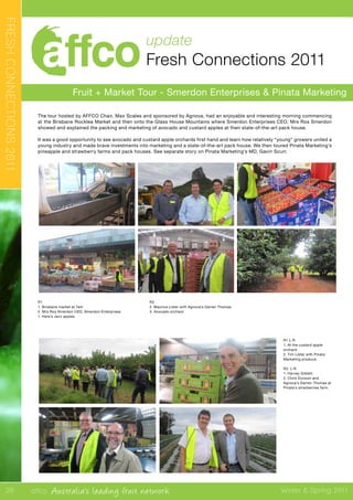 affco Australia’s leading fruit network Winter & Spring 2011
update
Fresh Connections 2011
Fruit + Market Tour - Smerdon Enterprises & Pinata Marketing
FRESHCONNECTIONS2011
The tour hosted by AFFCO Chair, Max Scales and sponsored by Agnova, had an enjoyable and interesting morning commencing
at the Brisbane Rocklea Market and then onto the Glass House Mountains where Smerdon Enterprises CEO, Mrs Ros Smerdon
showed and explained the packing and marketing of avocado and custard apples at their state-of-the-art pack house.
It was a good opportunity to see avocado and custard apple orchards first hand and learn how relatively “young” growers united a
young industry and made brave investments into marketing and a state-of-the-art pack house. We then toured Pinata Marketing’s
pineapple and strawberry farms and pack houses. See separate story on Pinata Marketing’s MD, Gavin Scurr.
R1 L-R
1. At the custard apple
orchard
2. Tim Lister with Pinata
Marketing produce
R2. L-R
1. Harvey Giblett.
2. Chris Dunoon and
Agnova’s Darren Thomas at
Pinata’s stravberries farm.
20
R1
1. Brisbane market at 7am
2. Mrs Ros Smerdon CEO, Smerdon Enterprises
1. Here’s Jazz apples
R2
2. Maurice Lister with Agnova’s Darren Thomas
3. Avocado orchard
 