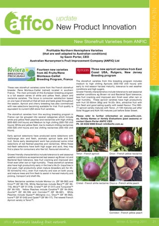 affco Australia’s leading fruit network Winter & Spring 2011 21
update
New Product Innovation
New Stonefruit Varieties from ANFIC
NEWPRODUCTINNOVATION
Profitable Northern Hemisphere Varieties
(that are well adapted to Australian conditions)
by Gavin Porter, CEO
Australian Nurserymen’s Fruit Improvement Company (ANFIC) Ltd
Fourteen new varieties
from AC Fruits/Rene
Monteaux-Caillet
Breeding Program, France
These new stonefruit varieties come from the French stonefruit
breeder, Rene Monteux-Caillet (retired) located in southern
France. The main principle of this European breeding program
is a full season series of white and yellow flesh, peach and
nectarine varieties. The focus is consumer satisfaction based
on one type of stonefruit that all look and taste great throughout
the season. Apricot and cherry breeding has also commenced
with new selections becoming available for trial. Fruit quality is
equivalent to current USA stone fruit varieties.
The stonefruit varieties from this exciting breeding program in
France can be grouped into several categories which include
white and yellow flesh peaches and nectarines with High chilling
(600-800 chill hours) and Medium to high chilling (500-700 chill
hours); White and yellow flesh, low to medium chilling nectarines
(400-500 chill hours) and low chilling nectarines (350-450 chill
hours).
Early apricot selections have produced some selections with
red/orange skin and flesh, aromatic apricot taste and firm
fruit. Some early development work has produced some initial
selections of red fleshed peaches and nectarines. While these
red-flesh selections have both high sugar and acid, they may
find a place for consumers who like full, flavoured stonefruit.
Grower friendly characteristics include tolerance to wet seasonal
weather conditions as experienced last season eg Brown rot and
Bacterial Spot tolerance, less fruit cracking and improved skin
finish even after rain or high humidity. These stonefruit varieties
also have high productivity early in the tree’s life (2+ trays/tree in
2nd year), high productivity when mature (breeders aim for 45-
50 tonnes/ha min.), even fruit maturity and size on both young
and mature trees and firm flesh to assist in harvest maturity and
picking, transport and shelf-life.
Yellow Nectarine varieties include Monsur cv. (SF 98-082) and
Orion™ (SF 88-119). White Nectarines include Beryl™ (SF 99-
110), Mica™ (SF 01-018), Cristal™ (SF 01-017) and Turquoise™
(SF 99-105). Yellow Peaches include Coraline™ (SF 94-064),
Azurite™ (SF 99-109) and Corindon™ (SF 98-081). White
Peaches include Gypse™ (Mongros cv.), Onyx™ (SF 96-062),
Ivoire™ (SF 97-040) and Opale™ (SF 86-117). The newest French
Apricot variety is Tenor™.
Three new apricot varieties from East
Coast USA, Rutgers, New Jersey
Breeding program
The stonefruit varieties from this breeding program includes
medium to high chilling Apricots (500-700 chill hours) with
early to mid season harvest maturity, tolerance to wet weather
conditions and high sugars.
Grower friendly characteristics include tolerance to wet seasonal
weather conditions eg Brown rot and Bacterial Spot tolerance,
less fruit cracking and improved skin finish even after rain or
high humidity. These apricot varieties have high productivity
with fruit 55-60mm (90g) and 16-20+ Brix, attractive fruit with
firm flesh and good eating quality with sweet flavour. The H80-
77 apricot variety matures with Tenor, J1-139 matures just after
Solar Nugget and NJA-105 matures just before Solar Sweet.
Please refer to further information on www.anfic.com.
au, Variety Names or Variety Evaluations (past seasons) or
contact Gavin Porter ANFIC CEO
Ph. 02-6332 6960 Email: info@anfic.com.au
Tenor - French apricot
Cristal - French white nectarine
Orion - French yellow nectarine
Onyx a - French white peach
Corindon - French yellow peach
 