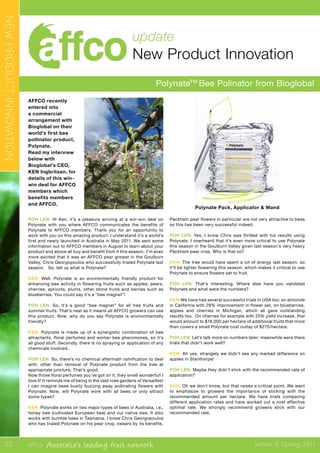 affco Australia’s leading fruit network Winter & Spring 2011
update
New Product Innovation
PolynateTM
Bee Polinator from Bioglobal
POH LEN: Hi Ken, it’s a pleasure arriving at a win-win deal on
Polynate with you where AFFCO communicates the benefits of
Polynate to AFFCO members. Thank you for an opportunity to
work with you on this amazing product. I understand it’s a world’s
first and newly launched in Australia in May 2011. We sent some
information out to AFFCO members in August to learn about your
product and above all buy and benefit from it this season. I’m even
more excited that it was an AFFCO pear grower in the Goulburn
Valley, Chris Georgopoulos who successfully trialed Polynate last
season. So, tell us what is Polynate?
KEN: Well, Polynate is an environmentally friendly product for
enhancing bee activity in flowering fruits such as apples, pears,
cherries, apricots, plums, other stone fruits and berries such as
blueberries. You could say it’s a “bee magnet”!
POH LEN: So, it’s a good “bee magnet” for all tree fruits and
summer fruits. That’s neat as it means all AFFCO growers can use
this product. Now, why do you say Polynate is environmentally
friendly?
KEN: Polynate is made up of a synergistic combination of bee
attractants, floral perfumes and worker bee pheromones, so it’s
all good stuff. Secondly, there is no spraying or application of any
chemicals involved.
POH LEN: So, there’s no chemical aftermath ramification to deal
with, other than removal of Polynate product from the tree at
appropriate juncture. That’s good.
Now those floral perfumes you’ve got on it, they smell wonderful! I
love it! It reminds me of being in the vast rose gardens of Versailles!
I can imagine bees busily buzzing away pollinating flowers with
Polynate. Now, will Polynate work with all bees or only attract
some types?
KEN: Polynate works on two major types of bees in Australia, i.e.,
honey bee (cultivated European bee) and our native bee. It also
works with bumble bees in Tasmania. I know Chris Georgopoulos
who has trialed Polynate on his pear crop, swears by its benefits.
Packham pear flowers in particular are not very attractive to bees
so this has been very successful indeed.
POH LEN: Yes, I know Chris was thrilled with his results using
Polynate. I overheard that it’s even more critical to use Polynate
this season in the Goulburn Valley given last season’s very heavy
Packham pear crop. Why is that so?
KEN: The tree would have spent a lot of energy last season, so
it’ll be lighter flowering this season, which makes it critical to use
Polynate to ensure flowers set to fruit.
POH LEN: That’s interesting. Where else have you validated
Polynate and what were the numbers?
KEN:We have had several successful trials in USA too: on almonds
in California with 29% improvement in flower set, on blueberries,
apples and cherries in Michigan, which all gave outstanding
results too. On cherries for example with 25% yield increase, that
would amount to $18,000 per hectare of additional fruits that more
than covers a small Polynate cost outlay of $275/hectare.
POH LEN: Let’s talk more on numbers later; meanwhile were there
trials that didn’t work well?
KEN: Ah yes, strangely we didn’t see any marked difference on
apples in Stanthorpe!
POH LEN: Maybe they didn’t stick with the recommended rate of
application?
KEN: Oh we don’t know, but that raises a critical point. We want
to emphasize to growers the importance of sticking with the
recommended amount per hectare. We have trials comparing
different application rates and have worked out a cost effective
optimal rate. We strongly recommend growers stick with our
recommended rate.
AFFCO recently
entered into
a commercial
arrangement with
Bioglobal on their
world’s first bee
pollinator product,
Polynate.
Read my interview
below with
Bioglobal’s CEO,
KEN Ingbritsen, for
details of this win-
win deal for AFFCO
members which
benefits members
and AFFCO.
Polynate Pack, Applicator & Wand
NEWPRODUCTINNOVATION
22
 
