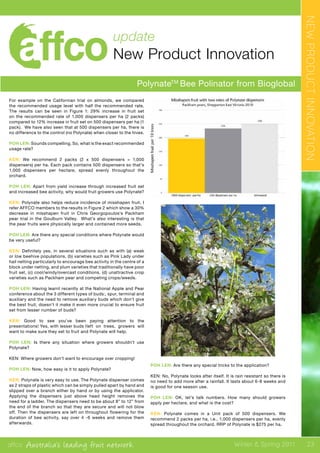 affco Australia’s leading fruit network Winter & Spring 2011
update
New Product Innovation
PolynateTM
Bee Polinator from Bioglobal
For example on the Californian trial on almonds, we compared
the recommended usage level with half the recommended rate.
The results can be seen in Figure 1: 29% increase in fruit set
on the recommended rate of 1,000 dispensers per ha (2 packs)
compared to 12% increase in fruit set on 500 dispensers per ha (1
pack). We have also seen that at 500 dispensers per ha, there is
no difference to the control (no Polynate) when closer to the hives.
POH LEN: Sounds compelling. So, what is the exact recommended
usage rate?
KEN: We recommend 2 packs (2 x 500 dispensers = 1,000
dispensers) per ha. Each pack contains 500 dispensers so that’s
1,000 dispensers per hectare, spread evenly throughout the
orchard.
POH LEN: Apart from yield increase through increased fruit set
and increased bee activity, why would fruit growers use Polynate?
KEN: Polynate also helps reduce incidence of misshapen fruit. I
refer AFFCO members to the results in Figure 2 which show a 30%
decrease in misshapen fruit in Chris Georgopoulos’s Packham
pear trial in the Goulburn Valley. What’s also interesting is that
the pear fruits were physically larger and contained more seeds.
POH LEN: Are there any special conditions where Polynate would
be very useful?
KEN: Definitely yes, in several situations such as with (a) weak
or low beehive populations, (b) varieties such as Pink Lady under
hail netting particularly to encourage bee activity in the centre of a
block under netting, and plum varieties that traditionally have poor
fruit set, (c) cool/windy/overcast conditions, (d) unattractive crop
varieties such as Packham pear and competing crops/weeds.
POH LEN: Having learnt recently at the National Apple and Pear
conference about the 3 different types of buds:, spur, terminal and
auxiliary and the need to remove auxiliary buds which don’t give
the best fruit, doesn’t it make it even more crucial to ensure fruit
set from lesser number of buds?
KEN: Good to see you’ve been paying attention to the
presentations! Yes, with lesser buds l	left on trees, growers will
want to make sure they set to fruit and Polynate will help.
POH LEN: Is there any situation where growers shouldn’t use
Polynate?
KEN: Where growers don’t want to encourage over cropping!
POH LEN: Now, how easy is it to apply Polynate?
KEN: Polynate is very easy to use. The Polynate dispenser comes
as 2 straps of plastic which can be simply pulled apart by hand and
slipped over a branch either by hand or by using the applicator.
Applying the dispensers just above head height removes the
need for a ladder. The dispensers need to be about 8” to 12” from
the end of the branch so that they are secure and will not blow
off. Then the dispensers are left on throughout flowering for the
duration of bee activity, say over 4 -6 weeks and remove them
afterwards.
POH LEN: Are there any special tricks to the application?
KEN: No, Polynate looks after itself. It is rain resistant so there is
no need to add more after a rainfall. It lasts about 6-8 weeks and
is good for one season use.
POH LEN: OK, let’s talk numbers. How many should growers
apply per hectare, and what is the cost?
KEN: Polynate comes in a Unit pack of 500 dispensers. We
recommend 2 packs per ha, i.e., 1,000 dispensers per ha, evenly
spread throughout the orchard. RRP of Polynate is $275 per ha.
NEWPRODUCTINNOVATION
23
 