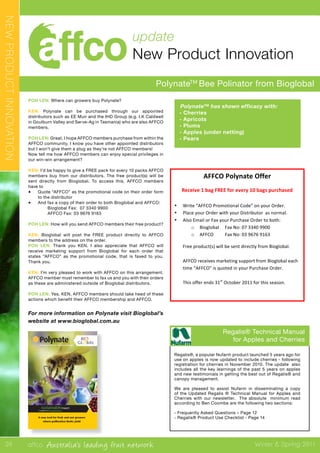 affco Australia’s leading fruit network Winter & Spring 2011
update
New Product Innovation
PolynateTM
Bee Polinator from Bioglobal
POH LEN: Where can growers buy Polynate?
KEN: Polynate can be purchased through our appointed
distributors such as EE Muir and the IHD Group (e.g. I.K Caldwell
in Goulburn Valley and Serve-Ag in Tasmania) who are also AFFCO
members.
POH LEN: Great, I hope AFFCO members purchase from within the
AFFCO community. I know you have other appointed distributors
but I won’t give them a plug as they’re not AFFCO members!
Now tell me how AFFCO members can enjoy special privileges in
our win-win arrangement?
KEN: I’d be happy to give a FREE pack for every 10 packs AFFCO
members buy from our distributors. The free product(s) will be
sent directly from Bioglobal. To access this, AFFCO members
have to
•	 Quote “AFFCO” as the promotional code on their order form
to the distributor
•	 And fax a copy of their order to both Bioglobal and AFFCO:
	 Bioglobal Fax: 07 3340 9900
	 AFFCO Fax: 03 9676 9163
POH LEN: How will you send AFFCO members their free product?
KEN: Bioglobal will post the FREE product directly to AFFCO
members to the address on the order.
POH LEN: Thank you KEN. I also appreciate that AFFCO will
receive marketing support from Bioglobal for each order that
states “AFFCO” as the promotional code, that is faxed to you.
Thank you.
KEN: I’m very pleased to work with AFFCO on this arrangement.
AFFCO member must remember to fax us and you with their orders
as these are administered outside of Bioglobal distributors.
POH LEN: Yes, KEN, AFFCO members should take heed of these
actions which benefit their AFFCO membership and AFFCO.
For more information on Polynate visit Bioglobal’s
website at www.bioglobal.com.au
Polynate™ has shown efficacy with:
•	 - Cherries
•	 - Apricots
•	 - Plums
•	 - Apples (under netting)
•	 - Pears
Regalis® Technical Manual
for Apples and Cherries
Regalis®, a popular Nufarm product launched 5 years ago for
use on apples is now updated to include cherries - following
registration for cherries in November 2010. The update also
includes all the key learnings of the past 5 years on apples
and new testimonials in getting the best out of Regalis® and
canopy management.
We are pleased to assist Nufarm in disseminating a copy
of the Updated Regalis ® Technical Manual for Apples and
Cherries with our newsletter. The absolute minimum read
according to Ben Coombe are the following two sections:
- Frequently Asked Questions – Page 12
- Regalis® Product Use Checklist - Page 14
Controlled release bee attractant dispensers
management solutions
sustainableinsect
A new tool for fruit and nut growers
where pollination limits yield
he ﬁrst time and is available on
exclusive Introductory Oﬀer to
11.
Form”
ail/fax back to:
.au
Fax
+61 7 3340 9900
Maker & distributor of the
Isomate range
nagement solutions
sustainableinsect
NEWPRODUCTINNOVATION
24
Polynate™	
  has	
  shown	
  efficacy	
  with:	
  	
  	
  	
  
• Cherries	
  
• Apricots	
  
• Plums	
  
• Apples	
  (under	
  netting)	
  
• Pears	
  
	
  
	
   	
   	
  
	
  
	
  
	
  
	
  
	
  
AFFCO	
  Polynate	
  Offer	
  
Receive	
  1	
  bag	
  FREE	
  for	
  every	
  10	
  bags	
  purchased	
  
	
  
• Write	
  “AFFCO	
  Promotional	
  Code”	
  on	
  your	
  Order.	
  
• Place	
  your	
  Order	
  with	
  your	
  Distributor	
  	
  as	
  normal.	
  
• Also	
  Email	
  or	
  Fax	
  your	
  Purchase	
  Order	
  to	
  both:	
  
o Bioglobal	
  	
  	
  	
   Fax	
  No:	
  07	
  3340	
  9900	
  
o AFFCO	
  	
   Fax	
  No:	
  03	
  9676	
  9163	
   	
  
Free	
  product(s)	
  will	
  be	
  sent	
  directly	
  from	
  Bioglobal.	
  
	
  
AFFCO	
  receives	
  marketing	
  support	
  from	
  Bioglobal	
  each	
  
time	
  “AFFCO”	
  is	
  quoted	
  in	
  your	
  Purchase	
  Order.	
  
	
  
This	
  offer	
  ends	
  31st
	
  October	
  2011	
  for	
  this	
  season.	
  
	
  
 