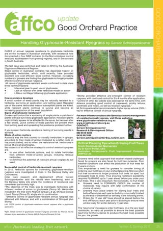 affco Australia’s leading fruit network Winter & Spring 2011
update
Good Orchard Practice
Handling Glyphosate-Resistant Ryegrass by Gereon Schnippenkoetter
CASES of annual ryegrass resistance to glyphosate herbicide
are on the increase in Australian orchards, with resistance now
documented in four NSW orchards (in the Murrumbidgee, central
west and southeastern fruit-growing regions), and in one orchard
in South Australia.
The last case was confirmed and listed in 2010 by the Australian
Glyphosate Resistance Register.
Weed control in Australian orchards has depended heavily on
glyphosate herbicides, which, until recently, have provided
excellent and cost-efficient weed control. However, increasing
numbers of growers are finding that glyphosate no longer provides
effective control of annual ryegrass.
All cases of glyphosate-resistant weeds confirmed to date share
three common factors:
•	 Intensive (year to year) use of glyphosate
•	 Lack of rotation with other herbicide modes of action
•	 Little or no tillage following glyphosate application
How resistance develops
A small number of weed plants may be naturally resistant to a
herbicide, surviving an application, and setting seed. Repeated
use of the same herbicides means susceptible plants are killed,
while resistant plants continue to survive and become an
increasing proportion of the weed population.
Signs of glyphosate resistance?
Growers will notice that a scattering of single plants or patches of
plants will have survived a glyphosate application. Resistant plants
might initially appear to be affected by the spray, but recover after
a few weeks. Quick control of these patches will prevent them
from setting seed and spreading the resistance problem further.
If you suspect herbicide-resistance, testing of surviving weeds is
advised.
Mode of action matters
Australia was the first country to classify herbicides in groups,
according to their mode of action (indicated by a letter code on
the product label), and to reflect the resistance risk. Herbicides in
Group M are all glyphosates.
Key aspects of an effective strategy to control resistant ryegrass
are:
•	 to use other herbicide options, and to rotate herbicides
from different mode-of-action groups, including residual
herbicides.
•	 to minimise the potential of resistant annual ryegrass to set
seed.
Successful control of herbicide-resistant ryegrass
In 2010, herbicide options for controlling glyphosate-resistant
ryegrass were investigated in trials in the Barossa Valley and
Coonawarra.
Crop Care research and development officer Gereon
Schnippenkoetter said the results were heartening, even at
the Barossa Valley site where the incidence of resistance was
considered particularly high.
“The objective of the trials was to investigate herbicides with
different modes of action to glyphosate (Group M). Herbicides
included in the trial were Alliance (Group L & Q), Shirquat (Group
L) and Stomp (Group D), singly and in combination.
“Effective control of glyphosate-resistant annual ryegrass was
obtained with Alliance, and with a combination of Shirquat plus
Stomp.
Left. POOR control of glyphosate-resistance annual ryegrass after a glyphosate
application.
Right. GOOD control of glyphosate-resistant ryegrass provided by Alliance (4L/ha)
followed by an application of Stomp 440 (9L/ha) plus Shirquat (2L/ha).
“Stomp provided effective pre-emergent control of resistant
ryegrass, with continued control for 3 to 4 months after application.
“Control of other key weeds was assessed at the same time, with
Alliance providing good control of capeweed, prickly lettuce,
sowthistle and medic, as well as resistant ryegrass.”
Mr Schnippenkoetter recommended a higher spray volume (250L/
ha) for effective control of annual ryegrass.
For more information about the identification and management
of resistant annual ryegrass, visit these websites:
www.glyphosateresistance.org.au
www.croplifeaustralia.org.au
CONTACT:
Gereon Schnippenkoetter
Research & Development Officer
08) 8444 6300
0438 862 896
Gereon.schnippenkoetter@au.nufarm.com
Critical Planning Tips when Ordering Fruit Trees
from Commercial Nurseries
By Dr Gavin Porter, CEO
Australian Nurserymen’s Fruit Improvement Company
(ANFIC) Ltd.
Growers need to be cognisant that weather related challenges
faced by growers are also faced by fruit tree nurseries. Poor
weather conditions can affect the production of fruit trees for
2 years or more.
This emphasizes a need for growers to consider timing of
ordering your fruit trees in your orchard planning. More so when
fruit tree nurseries no longer produce fruit trees ‘on spec’ but
propagate trees to order. Thus ensuring rootstock availability
requires PLANNING up to 1 year ahead before you order your
fruit trees. This is very important. No rootstocks, no fruit trees!
•	 Growers need to FORWARD ORDER the number of
rootstocks they require with later confirmation of the
choice of variety.
•	 Growers must place orders for ‘Spring bud’ trees well
before December each year as budding is normally finished
by the end of December for delivery in the following winter.
•	 Orders for ‘2 year old’ trees should be placed before the
end of February each year prior to budding to ensure trees
will be ready for winter delivery 1 year later.
The ‘take home’ message is order fruit trees, or at the very least
rootstocks, as early as possible to ensure the best possible
lead time for the nurseries to produce the best trees possible
for you, the grower.
GOODORCHARDPRACTICE
25
 