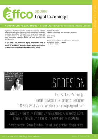 affco Australia’s leading fruit network Winter & Spring 2011
update
Legal Learnings
LEGALLEARNINGS
29
Contractors vs Employees - It just got harder by Wisewould Mahony Lawyers
legislation. Practitioners in the workplace relations field are
experiencing a marked increase in cases involving the employee/
contractor distinction. The issue is not going to go away, and
all parties involved in the engagement of workers under the
label “contractor” need to assess the legal reality of their
arrangements.
If you have any questions about employment law or
workplace issues please contact Richard Thompson or Josh
Strong of Wisewould Mahony Lawyers. There is no charge
for an initial discussion about any workplace matter.
Richard Thompson
Head of Employment and Workplace Relations
Josh Strong
Solicitor
Employment and Workplace Relations Department
Wisewould Mahony | Lawyers
+61 3 9629 8333
ADVERTS // FLYERS // POSTERS // PUBLICATIONS // BUSINESS CARDS
LOGOS // SIGNAGE // STICKERS // INVITATIONS // PACKAGING
Please contact Sarah Davidson for all your graphic design needs
 