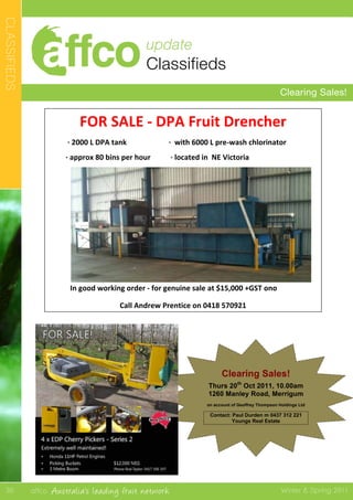 affco Australia’s leading fruit network Winter & Spring 2011
update
Classifieds
Clearing Sales!
CLASSIFIEDS
30
Clearing Sales!
Thurs 20th
Oct 2011, 10.00am
1260 Manley Road, Merrigum
on account of Geoffrey Thompson Holdings Ltd
Contact: Paul Durden m 0437 312 221
Youngs Real Estate
	
  
FOR	
  SALE	
  -­‐	
  DPA	
  Fruit	
  Drencher	
  
	
  	
  	
  	
  	
  	
  	
  	
  	
  	
  ·∙	
  2000	
  L	
  DPA	
  tank	
   	
   	
  	
  	
  	
  	
  	
  	
  	
  ·∙	
  	
  with	
  6000	
  L	
  pre-­‐wash	
  chlorinator	
  
	
  	
  	
  	
  	
  	
  	
  	
  	
  ·∙	
  approx	
  80	
  bins	
  per	
  hour	
   	
  	
  	
  	
  	
  	
  	
  	
  	
  ·∙	
  located	
  in	
  	
  NE	
  Victoria	
  	
  
	
  	
  
In	
  good	
  working	
  order	
  -­‐	
  for	
  genuine	
  sale	
  at	
  $15,000	
  +GST	
  ono	
  	
  	
  	
  	
  	
  
Call	
  Andrew	
  Prentice	
  on	
  0418	
  570921	
  
	
  
AFFCO	
  MEMBER	
  CLASSIFIED	
  ADS	
  
	
  
Prepared	
  30	
  September	
  
	
  
	
  
	
  
	
  
	
  
	
  
	
  
	
  
	
  
	
  
	
  
	
  
	
  
	
  
	
  
	
  
FOR	
  SALE	
  -­‐	
  DPA	
  Fruit	
  Drencher	
  
	
  	
  	
  	
  	
  	
  	
  	
  	
  	
  ·∙	
  2000	
  L	
  DPA	
  tank	
   	
   	
  	
  	
  	
  	
  	
  	
  	
  ·∙	
  	
  with	
  6000	
  L	
  pre-­‐wash	
  chlorinator	
  
	
  	
  	
  	
  	
  	
  	
  	
  	
  ·∙	
  approx	
  80	
  bins	
  per	
  hour	
   	
  	
  	
  	
  	
  	
  	
  	
  	
  ·∙	
  located	
  in	
  	
  NE	
  Victoria	
  	
  
	
  	
  
In	
  good	
  working	
  order	
  -­‐	
  for	
  genuine	
  sale	
  at	
  $15,000	
  +GST	
  ono	
  	
  	
  	
  	
  	
  
Call	
  Andrew	
  on	
  0418	
  570921	
  
	
  
 