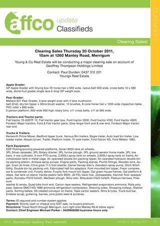 affco Australia’s leading fruit network Winter & Spring 2011
CLASSIFIEDS
31
update
Classifieds
Clearing Sales!
Clearing Sales Thursday 20 October 2011,
10am at 1260 Manley Road, Merrigum
Young & Co Real Estate will be conducting a major clearing sale on account of
Geoffrey Thompson Holdings Limited
Contact: Paul Durden: 0437 312 221
Youngs Real Estate
Apple Grader:
GP Apple Grader with Drying box 20 horse hair x 900 wide, radius belt 930 wide, cross belts 10 x 380
wide, stone fruit grader single lane 6 drop GP weight sizer.
Pear Grader:
Mallard 927 Pear Grader, 3 lane weight sizer with 2 lane mushroom
belt (2nd), dry bin tipper x 36ins brush washer, 15 brushes, 8 cone horse hair x 1200 wide inspection table,
PVC roller x 890 wide
6 person platform, 600 wide 900 high rotary bins, x11 cross belts, x11 at 380 wide.
Tractors and Tractor parts:
Fiat tractor 70-60DTF 12, Fiat tractor gear box, Ford tractor 3000, Ford tractor 4100, Ford tractor 4600,
Fordson Major tractors, Ford & Fiat tractor parts, Grey fergie front end & rear end, Fordson Major tractor
rear end
Trucks & Trailers:
Kenworth Prime Mover, Bedford tipper truck, Various Bin trailers, Bogie trailer, Auto load bin trailer, Low
loader trailer, Nissan Urvan, Trailer, Platform trailer, Tri axle trailer, Ford Falcon XG, Ford Meteor 1983.
Farm Equipment:
EDP Picking/pruning powered platforms, Silvan 900lt tank on wheels,
3PL Silvan spreader, 3PL Rotary drainer, 3PL furrow plough, 3PL ground aerator home made, 3PL tow
bars, 4 row cultivator, 6 inch PTO pump, 2,000Lt spray tank on wheels, 2,000Lt spray tank on frame, Air
compressor tank in metal cage, Air operated double bin packing tipper, Air operated hydraulic double bin
tip packing station, Antique spray pumps, Engine parts, Packing stands, Plumb fittings, Wooden bins, Au-
ger, Crain jib tines, Chris grow 11.5 foot slasher, Daniel Harvey disc’s, Davidson spray pump, Ditch Witch
64hp, Double bin tip packing unit, Fabricated half bin adaptors, Fork mounted bin tipper, Freon compres-
sor & condenser unit, Furphy delver, Furphy fork mount bin tipper, Gal green house frames, Gal platform &
steps, Gal tank on stand, Hardie plastic tank 900lt, JD FEL back hoe, Jolosapedes, Karcher floor sweeper
parts, Komatsu FG10 forklift, Merbeen plough, Wire rolls, Mitsubishi FG25 forklift, Pasture harrows, Pres-
sure
washer & ramps, Quad bike front end, Carton tape sealers, Refrigerated evaporators ammonia, Rolls poly
pipe, Sabroe SMC116S 1986 ammonia refrigeration compressor, Shelving sides, Shopping trolleys, Slasher
parts, Sorting tables, SS cleated conveyor on frame, Tape carton sealers, Rims & tyres, Truck bull bar,
Endless scrap, guttering, barrels, pine posts steel & sundries.
Terms: ID required and number system applies
Payment: Strictly cash or cheque only GST sale, no buyers premium.
Directions: Travel North through Merrigum, turn right onto Manley Rd & follow signs.
Contact: Chief Engineer Michael Parker - 0429908080 business hours only
 