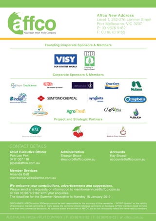 Chief Executive Officer
Poh Len Pek
0417 007 118
plpek@affco.com.au
Founding Corporate Sponsors & Members
Corporate Sponsors & Members
Project and Strategic Partners
AUSTRALIAN FRESH FRUIT COMPANY | P: 03 9676 9162 | F: 03 9676 9163 | W: affco.com.au
We welcome your contributions, advertisements and suggestions.
Please send any requests or information to memberservices@affco.com.au
or call 03 9676 9162 with your enquiries.
The deadline for the Summer Newsletter is Monday 16 January 2012
DISCLAIMER: AFFCO and/or SDDesign cannot be held responsible for the accuracy of this newsletter - “AFFCO Update” or the validity
of technical or market comments. In many cases, the contents reflect individual comments on hookups. AFFCO members need to make
sure their own commercial decisions. All opinions stated are the view of AFFCO and do not necessarily reflect the views held by members
Administration
Eleanor Bruce
eleanorb@affco.com.au
Accounts
Kay Brassil
accounts@affco.com.au
Member Services
Amanda Galt
memberservices@affco.com.au
CONTACT DETAILS
Affco New Address
Level 1, 262-276 Lorimer Street
Port Melbourne, VIC 3207
P: 03 9676 9162
F: 03 9676 9163
 