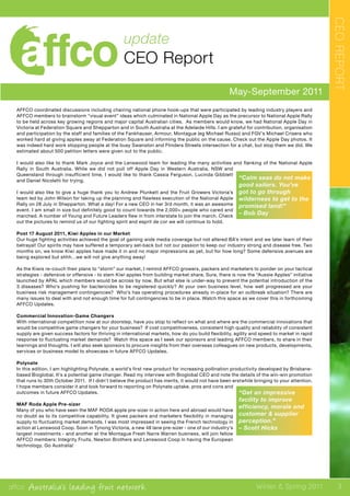 affco Australia’s leading fruit network Winter & Spring 2011
May-September 2011
update
CEO Report
CEOREPORT
“Calm seas do not make
good sailors. You’ve
got to go through
wilderness to get to the
promised land!”
– Bob Day
“Get an impressive
facility to improve
efficiency, morale and
customer & supplier
perception.”
– Scott Hicks
AFFCO coordinated discussions including chairing national phone hook-ups that were participated by leading industry players and
AFFCO members to brainstorm “visual event” ideas which culminated in National Apple Day as the precursor to National Apple Rally
to be held across key growing regions and major capital Australian cities. As members would know, we had National Apple Day in
Victoria at Federation Square and Shepparton and in South Australia at the Adelaide Hills. I am grateful for contribution, organisation
and participation by the staff and families of the Fankhauser, Armour, Montague (eg Michael Russo) and FGV’s Michael Crisera who
worked hard at giving apples away at Federation Square and informing the public on the cause. Check out the Apple Day photos. It
was indeed hard work stopping people at the busy Swanston and Flinders Streets intersection for a chat, but stop them we did. We
estimated about 500 petition letters were given out to the public.
I would also like to thank Mark Joyce and the Lenswood team for leading the many activities and flanking of the National Apple
Rally in South Australia. While we did not pull off Apple Day in Western Australia, NSW and
Queensland through insufficient time, I would like to thank Cassia Ferguson, Lucinda Gibblett
and Daniel Nicoletti for trying.
I would also like to give a huge thank you to Andrew Plunkett and the Fruit Growers Victoria’s
team led by John Wilson for taking up the planning and flawless execution of the National Apple
Rally on 28 July in Shepparton. What a day! For a new CEO in her 3rd month, it was an awesome
event. I am small in size but definitely good to count towards the 2,000+ people who cared and
marched. A number of Young and Future Leaders flew in from interstate to join the march. Check
out the pictures to remind us of our fighting spirit and esprit de cor we will continue to hold.
Post 17 August 2011, Kiwi Apples in our Market
Our huge fighting activities achieved the goal of gaining wide media coverage but not altered BA’s intent and we later learn of their
betrayal! Our spirits may have suffered a temporary set-back but not our passion to keep our industry strong and disease free. Two
months on, we know Kiwi apples have made it in and no major impressions as yet, but for how long? Some defensive avenues are
being explored but shhh…we will not give anything away!
As the Kiwis re-couch their plans to “storm” our market, I remind AFFCO growers, packers and marketers to ponder on your tactical
strategies - defensive or offensive - to stem Kiwi apples from building market share. Sure, there is now the “Aussie Apples” initiative
launched by APAL which members would be across by now. But what else is under-way to prevent the potential introduction of the
3 diseases? Who’s pushing for bactericides to be registered quickly? At your own business level, how well progressed are your
business risk management contingencies? Who’s has operating procedures already in-place for an outbreak situation? There are
many issues to deal with and not enough time for full contingencies to be in place. Watch this space as we cover this in forthcoming
AFFCO Updates.
Commercial Innovation-Game Changers
With international competition now at our doorstep, have you stop to reflect on what and where are the commercial innovations that
would be competitive game changers for your business? If cost competitiveness, consistent high quality and reliability of consistent
supply are given success factors for thriving in international markets, how do you build flexibility, agility and speed to market in rapid
response to fluctuating market demands? Watch this space as I seek our sponsors and leading AFFCO members, to share in their
learnings and thoughts. I will also seek sponsors to procure insights from their overseas colleagues on new products, developments,
services or business model to showcase in future AFFCO Updates.
Polynate
In this edition, I am highlighting Polynate, a world’s first new product for increasing pollination productivity developed by Brisbane-
based Bioglobal. It’s a potential game changer. Read my interview with Bioglobal CEO and note the details of the win-win promotion
that runs to 30th October 2011. If I didn’t believe the product has merits, it would not have been erstwhile bringing to your attention.
I hope members consider it and look forward to reporting on Polynate uptake, pros and cons and
outcomes in future AFFCO Updates.
MAF Roda Apple Pre-sizer
Many of you who have seen the MAF RODA apple pre-sizer in action here and abroad would have
no doubt as to its competitive capability. It gives packers and marketers flexibility in managing
supply to fluctuating market demands. I was most impressed in seeing the French technology in
action at Lenswood Coop. Soon in Tynong Victoria, a new 48 lane pre-sizer - one of our industry’s
largest investments - and another at the Montague Fresh Narre Warren business, will join fellow
AFFCO members: Integrity Fruits, Newton Brothers and Lenswood Coop in having the European
technology. Go Australia!
3
 