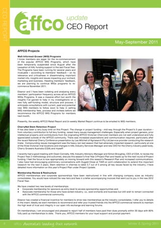 affco Australia’s leading fruit network Winter & Spring 2011
May-September 2011
update
CEO Report
CEOREPORT
AFFCO Projects
Well-Informed-Grower (WIG) Programs
I know members are eager for the re-commencement
of the popular AFFCO WIG Programs, which have
been temporarily suspended since August after the
cessation of HAL funding support in the last Fiscal Year.
The Programs have been running for several years and
invaluable – according to members’ feedback – on its
relevance and criticalness in disseminating important
market info, insights and issues impacting your orchard,
marketing and business. Heeding members’ feedback,
we are planning to continue WIGs programs to re-
commence November 2011.
Eleanor and I have been collating and analysing every
members’ participation frequency across all six AFFCO
WIGs Programs. It was a massive effort but worth the
insights I’ve gained to help in my investigations on a
new fully self-funding model, structure and process. I
anticipate consultations with current, past and potential
new WIG members to follow soon to help in setting
WIG membership fees, process and invitees before we
recommence the AFFCO WIG Programs for members
next month.
Presently, the weekly AFFCO Retail Report and bi-weekly Market Report continue to be emailed to WIG members.
CherryNet Stem Retention Project
It has also been a very busy time on this Project. The change in project funding - mid way through the Project’s 3 year duration -
from voluntary contribution to full levy funding, raised many issues management challenges. Especially when project genesis, prior
intellectual property and contributions from the originating AFFCO Victorian Cherrynet members are not well understood and fully
appreciated outside of the AFFCO community. There was increased expectations and communication required, particularly after
the recent National Cherry Conference presentation by Les Mitchell of Agrisearch Pty Ltd (service provider conducting the research
trials). Compounding issues management was the heavy rain last season that had adversely impacted research, particularly at one
of the three Victorian trial locations and changes in HAL Industry Services Manager and new CEO for the Cherry industry peak body,
Cherry Growers Australia (CGA) and myself!
I recently had a good meeting with Owen Connelly, HAL Industry Advisory Manager and Simon Broughey, CEO of CGA, to review the
Project Year 2 methodology and outcomes, discuss this season’s final Year 3 Project Plan and heads up for the next round of Project
funding. I feel the focus is now appropriately on moving forward with this season’s Research Plan and increased communications.
I also have had encouraging preliminary conversations with Dugald Close at TIAR on joint collaboration to extend this important
research for the next 3 years. Stem retention in cherries is rated 3.7 out of 5 among all key issues faced by the industry. I have
detailed more information on this year’s Project Plan under Project Update.
Membership Review & Restructure
AFFCO memberships and corporate sponsorships have been restructured in line with changing company sizes as industry
consolidates. You would have noticed the new tiers and fees in a letter accompanying invoices that went out to you in the new 2012
Fiscal Year.
We have created two new levels of memberships:
•	 Corporate membership for sponsors as entry level to access sponsorship opportunities and
•	 Associate membership for those who have exited industry, i.e., sold orchards and business but still wish to remain connected
with the AFFCO commercial community.
Eleanor has created a financial incentive for members to drive new memberships as the industry consolidates. I refer you to details
in the insert. Ideally we want members to recommend and refer your trusted friends into the AFFCO commercial network to maintain
the high level of trust and integrity in our open info exchange and learning forums.
On memberships, I am encouraged and pleased to report half of members have paid their dues promptly within 30 days with 80%
fully paid up memberships to date. Thank you, AFFCO members for your loyal support and prompt payment.
4
 