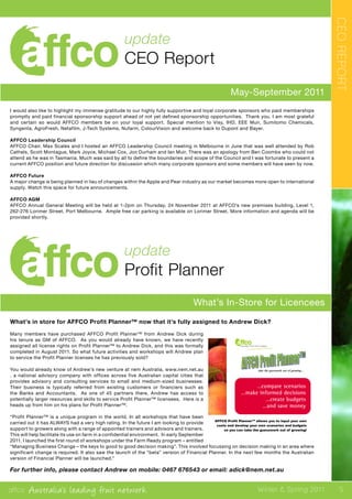 affco Australia’s leading fruit network Winter & Spring 2011
May-September 2011
update
CEO Report
CEOREPORT
update
Profit Planner
What’s In-Store for Licencees
What’s in store for AFFCO Profit Planner™ now that it’s fully assigned to Andrew Dick?
Many members have purchased AFFCO Profit Planner™ from Andrew Dick during
his tenure as GM of AFFCO. As you would already have known, we have recently
assigned all license rights on Profit Planner™ to Andrew Dick, and this was formally
completed in August 2011. So what future activities and workshops will Andrew plan
to service the Profit Planner licenses he has previously sold?
You would already know of Andrew’s new venture at nem Australia, www.nem.net.au
, a national advisory company with offices across five Australian capital cities that
provides advisory and consulting services to small and medium-sized businesses.
Their business is typically referred from existing customers or financiers such as
the Banks and Accountants. As one of 45 partners there, Andrew has access to
potentially larger resources and skills to service Profit Planner™ licensees. Here is a
heads up from him on his plans for Profit Planner™.
“Profit Planner™ is a unique program in the world. In all workshops that have been
carried out it has ALWAYS had a very high rating. In the future I am looking to provide
support to growers along with a range of appointed trainers and advisors and trainers.
This will help facilitate its use on farm in a confidential environment. In early September
2011, I launched the first round of workshops under the Farm Ready program – entitled
“Managing Business Change – the keys to good to good decision making”. This involved focussing on decision making in an area where
significant change is required. It also saw the launch of the “beta” version of Financial Planner. In the next few months the Australian
version of Financial Planner will be launched.”
For further info, please contact Andrew on mobile: 0467 676543 or email: adick@nem.net.au
take the guesswork out of growing….take the guesswork out of growing….take the guesswork out of growing….take the guesswork out of growing….



...want more information?...want more information?...want more information?...want more information?
contactcontactcontactcontact Andrew Dick at AFFCO onAndrew Dick at AFFCO onAndrew Dick at AFFCO onAndrew Dick at AFFCO on
03 5420 7444 or 041703 5420 7444 or 041703 5420 7444 or 041703 5420 7444 or 0417 357357357357 702 or andrewd@affco.com.au702 or andrewd@affco.com.au702 or andrewd@affco.com.au702 or andrewd@affco.com.au

…compare scenarios…compare scenarios…compare scenarios…compare scenarios
…make informed decisions…make informed decisions…make informed decisions…make informed decisions
…create budgets…create budgets…create budgets…create budgets
…and save money…and save money…and save money…and save money







I would also like to highlight my immense gratitude to our highly fully supportive and loyal corporate sponsors who paid memberships
promptly and paid financial sponsorship support ahead of not yet defined sponsorship opportunities. Thank you. I am most grateful
and certain so would AFFCO members be on your loyal support. Special mention to Visy, IHD, EEE Muir, Sumitomo Chemicals,
Syngenta, AgroFresh, Netafilm, J-Tech Systems, Nufarm, ColourVision and welcome back to Dupont and Bayer.
AFFCO Leadership Council
AFFCO Chair, Max Scales and I hosted an AFFCO Leadership Council meeting in Melbourne in June that was well attended by Rob
Cathels, Scott Montague, Mark Joyce, Michael Cox, Jon Durham and Ian Muir. There was an apology from Ben Coombs who could not
attend as he was in Tasmania. Much was said by all to define the boundaries and scope of the Council and I was fortunate to present a
current AFFCO position and future direction for discussion which many corporate sponsors and some members will have seen by now.
AFFCO Future
A major change is being planned in lieu of changes within the Apple and Pear industry as our market becomes more open to international
supply. Watch this space for future announcements.
AFFCO AGM
AFFCO Annual General Meeting will be held at 1-2pm on Thursday, 24 November 2011 at AFFCO’s new premises building, Level 1,
262-276 Lorimer Street, Port Melbourne. Ample free car parking is available on Lorimer Street. More information and agenda will be
provided shortly.
5
 