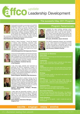 affco Australia’s leading fruit network Winter & Spring 2011
The sucessful May 2011 Program
Program Testamonials
update
Leadership Development
LEADERSHIPDEVELOPMENT
It was great to be able to come back to the AFFCO
Leadership Program with my wife Darlene and
to this time bring my parents. Having a family
business it was really important for Mum and
Dad to hear the great ideas and suggestions on
implementing strategic processes together with
a new system for understanding finance through
the Financial Fence model. The case study at
the conclusion really drove home our family situation and the
importance of succession planning and communication.
Brad Fankhauser, Fankhauser Apples
Having a family business, I found the session
on finance really interesting, important, easy
to understand and well paced for me to learn. I
thought I was tough but broke into a sweat at the
high ropes – I was able to overcome my fear and
took the ‘leap of faith’ which gave me so much
confidence in my ability.
James Georgopolous, GV Independent Packers
The group bonded together and the frank and open
discussions we have had with each other have
been a highlight for me. My workplace sees this as
an investment in their future and it is a compliment
to every participant that their employer also sees
this Program as an investment in them.
Kim-Lee Mildren, Customer Service,
J-Tech Systems
I was once again inspired and motivated by
attending the AFFCO Leadership Program for
the second time, I now want to focus more on
strategy and setting clear goals in my workplace.
I learnt that can influence people and customers
through a well-prepared presentation and this is
something I am keen to practice.
Cassia Ferguson, Marketing, N&A Distributors
I wasn’t sure what to expect coming into the
program and learnt some really valuable tips to
take away with me, Stuart Constable gave great
advice on public speaking and practising what I
have learnt in the sessions will help me to reach
my goals of feeling confident to get up in front of
an audience and be proud of the result.
Kathryn Nieuwesteeg, Category Manager,
Montague Fresh
I really liked the personality profiling – how to
read people and learning more about myself and
where I sit in the scheme of things. Strategic
planning was really good and the templates are
an excellent start to implementing new processes
in the workplace.
Simon Doherty, Operations Manager,
Integrity Fruit
I enjoyed the team building activities which
highlighted how much we need to communicate
and trust each other to get the best results. I
didn’t think I would walk away with so many new
friends. I learnt my strengths and weaknesses and
that everyone can stretch themselves far beyond
what they think is possible.
Will Joyce, Orchardist, Joyson Orchards
The AFFCO Leadership Program was invaluable
to me. I didn’t expect to be challenged or to be
so open and honest. It was great to be around
a group of people that all have the desire to self
improve in their personal and business lives.
Lisa Corcoran, Graham’s Factree
Comments on Sessions
Case study
Showed how all the things we have learnt are applicable
in real business
Leadership
Lots of ‘aha’ moments when I started to think about
other people I work with, and also myself
OH&S
Highlighted two issues in my own team that is putting
us at potential risk and I will be anchoring these upon
return to the office.
Strategy
Agreed process model is top stuff and needs to be
reviewed in our business
Finance
His emphasis on moving forward while trying to
minimize debt. Learning a new system has made me
inquisitive as to where our family business fits in.
Communication
Realisation of own strengths/weaknesses
Great to get personal help to deal with staff issues
Succession Planning
Every farming family will face this issue. It’s relevant
for both family members and employees alike. Nigel
delivers an easy guide to preventing major ‘muck ups’.
Public Speaking
Loved it! So so so good! I wish I could do such an
amazing job.
7
excite - engage - enjoy - evolve
 