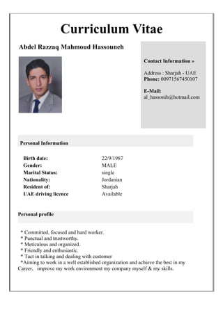 Curriculum Vitae
Abdel Razzaq Mahmoud Hassouneh
Contact Information »
Address : Sharjah - UAE
Phone: 00971567450107
E-Mail:
al_hassonih@hotmail.com
Personal Information
Birth date: 22/9/1987
Gender: MALE
Marital Status: single
Nationality: Jordanian
Resident of: Sharjah
UAE driving licence Available
Personal profile
* Committed, focused and hard worker.
* Punctual and trustworthy.
* Meticulous and organized.
* Friendly and enthusiastic.
* Tact in talking and dealing with customer
*Aiming to work in a well established organization and achieve the best in my
Career, improve my work environment my company myself & my skills.
 