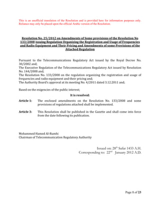 Page 1 of 23
This is an unofficial translation of the Resolution and is provided here for information purposes only.
Reliance may only be placed upon the official Arabic version of the Resolution.
Resolution No. 25/2012 on Amendments of Some provisions of the Resolution No
133/2008 issuing Regulation Organizing the Registration and Usage of Frequencies
and Radio Equipment and Their Pricing and Amendments of some Provisions of the
Attached Regulation
Pursuant to the Telecommunications Regulatory Act issued by the Royal Decree No.
30/2002 and;
The Executive Regulation of the Telecommunications Regulatory Act issued by Resolution
No. 144/2008 and;
The Resolution No. 133/2008 on the regulation organizing the registration and usage of
frequencies and radio equipment and their pricing and;
The Authority Board’s approval at its meeting No. 4/2011 dated 3.12.2011 and;
Based on the exigencies of the public interest;
It is resolved:
Article 1: The enclosed amendments on the Resolution No. 133/2008 and some
provisions of regulations attached shall be implemented.
Article 3: This Resolution shall be published in the Gazette and shall come into force
from the date following its publication.
Mohammed Hamed Al-Rumhi
Chairman of Telecommunication Regulatory Authority
Issued on: 28th
Safar 1433 A.H.
Corresponding to: 22nd
January 2012 A.D.
 