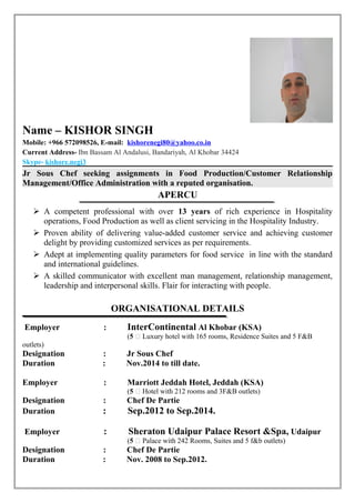 Name – KISHOR SINGH
Mobile: +966 572098526, E-mail: kishorenegi80@yahoo.co.in
Current Address- Ibn Bassam Al Andalusi, Bandariyah, Al Khobar 34424
Skype- kishore.negi3
Jr Sous Chef seeking assignments in Food Production/Customer Relationship
Management/Office Administration with a reputed organisation.
APERCU
 A competent professional with over 13 years of rich experience in Hospitality
operations, Food Production as well as client servicing in the Hospitality Industry.
 Proven ability of delivering value-added customer service and achieving customer
delight by providing customized services as per requirements.
 Adept at implementing quality parameters for food service in line with the standard
and international guidelines.
 A skilled communicator with excellent man management, relationship management,
leadership and interpersonal skills. Flair for interacting with people.
ORGANISATIONAL DETAILS
Employer : InterContinental Al Khobar (KSA)
(5 ⃰ Luxury hotel with 165 rooms, Residence Suites and 5 F&B
outlets)
Designation : Jr Sous Chef
Duration : Nov.2014 to till date.
Employer : Marriott Jeddah Hotel, Jeddah (KSA)
(5 ⃰ Hotel with 212 rooms and 3F&B outlets)
Designation : Chef De Partie
Duration : Sep.2012 to Sep.2014.
Employer : Sheraton Udaipur Palace Resort &Spa, Udaipur
(5 ⃰ Palace with 242 Rooms, Suites and 5 f&b outlets)
Designation : Chef De Partie
Duration : Nov. 2008 to Sep.2012.
 