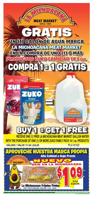 gratis
ALL040412LAMICHINSERTBACK
Debido a nuestros precios bajos, nos reservamos el derecho de limitar la cantidad de venta. Due to our low prices, we reserve the right to limit quantities.
un (1) galÓn de agua marca
La Michoacana Meat Market
en la compra de uno (1) ó más
productos zuko familiar 14.1 oz.
VÁlido / VALID 11-24 JUlIO PLU 8102
compra 1 =
buy 1 = get
=
1 gratis
1 free
receive one (1) free la michoacana meat market gallon water
with the purchase of one (1) or more zuko family pack 14.1 oz. products
n u e v o
$
109c/u
each
NEW en la michoacana
La Michoacana Frijoles Pintos
Alta Calidad a Bajo Precio
dry pinto beans. bolsa 1-lb. / bag
aproveche nuestra marca propia
 