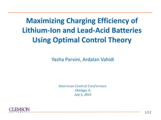 Yasha Parvini, Ardalan Vahidi
𝐴𝑚𝑒𝑟𝑖𝑐𝑎𝑛 𝐶𝑜𝑛𝑡𝑟𝑜𝑙 𝐶𝑜𝑛𝑓𝑒𝑟𝑒𝑛𝑐𝑒
Chicago, IL
July 1, 2015
Maximizing Charging Efficiency of
Lithium-Ion and Lead-Acid Batteries
Using Optimal Control Theory
1/12
 
