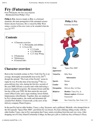 2/20/12 Fry (Futurama) - Wikipedia, the free encyclopedia
1/5en.wikipedia.org/wiki/Philip_J._Fry
Philip J. Fry
Futurama character
First
appearance
"Space Pilot 3000"
Voiced by Billy West
Information
Species Human
Gender Male
Occupation Delivery Boy 1st Class
Relatives Brother: Yancy Fry, Jr.
Distant nephew: Professor
Farnsworth
Origin New York City, New York, U.S.
Fry (Futurama)
From Wikipedia, the free encyclopedia
(Redirected from Philip J. Fry)
Philip J. Fry, known simply as Fry, is a fictional
character, the main protagonist of the animated science
fiction sitcom Futurama. He is voiced by Billy West
using a version of his own voice as he sounded when he
was 25.[1][2]
Contents
1 Character overview
1.1 Personality and abilities
1.2 Love life
1.2.1 Leela
1.2.2 Michelle
1.2.3 Amy Wong
2 Production
3 References
4 External links
Character overview
Born in the twentieth century in New York City Fry is an
average, thoroughly unremarkable loser in his 20s[3],
though the episode "The Luck of the Fryrish" seems to
imply he was 30 at the time of his freezing.[4] He is a
pizza delivery boy who, during the first few seconds of
the year 2000, fell into a cryonic tank while delivering a
pizza to Applied Cryogenics. He remains frozen until the
last day of the year 2999. He then meets the one-eyed
career officer Leela, and a cigar-smoking, booze-fueled,
kleptomaniac robot Bender. Together, they are employed
by Fry's distant nephew, the senile and demented old
scientist Prof. Hubert J. Farnsworth, as the crew of his
delivery company Planet Express.
In the past Fry had an older brother, Yancy; a dog, Seymour; and a girlfriend, Michelle, who dumped him in
the first episode "Space Pilot 3000", just before he was frozen. Fry had a lifelong sibling rivalry with his
older brother Yancy, due to Fry's perception that Yancy steals everything from him and vice versa. After
dropping out of Coney Island Community College, he then got a job as a delivery boy at Panucci's Pizza.
 
