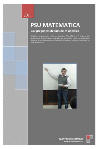 2011

   PSU MATEMATICA
   530 preguntas de facsímiles oficiales
   Basado en la recopilación hecha por el profesor Álvaro Sánchez V. Contiene sólo
   los ejercicios de ese trabajo, ordenados por contenidos y con una distribución
   diferente de las alternativas con el objetivo de una más económica impresión en
   hoja tamaño oficio.




                                        DANNY PERICH CAMPANA
                                               www.sectormatematica.cl
 