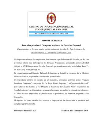 INFORME DE PRENSA

          Jornadas previas al Congreso Nacional de Derecho Procesal
    Preparatorias: se llevaron a cabo satisfactoriamente los días 1 y 2 de Octubre en las
                      instalaciones de la Universidad Católica de Cuyo.


Un importante número de magistrados, funcionarios y profesionales del Derecho, se dio cita
el viernes último para participar de las Jornadas Preparatorias enmarcadas como actividad
dirigida al XXIII Congreso de Derecho Procesal, que tendrá como sede la ciudad de Santa Fe
los días 8, 9 y 10 de Junio de 2011.
En representación del Superior Tribunal de Justicia, se destacó la presencia de la Ministro
Lilia Ana Novilla, magistrados, funcionarios y autoridades.
Un importante temario se presentó en el encuentro, abordando aspectos como: “Nuevos
Principios Procesales” a cargo de del Dr. Jorge Walter Peyrano; “La Congruencia Procesal”
por Mabel de los Santos: y “El Derecho al Recurso y la Casación Penal” en palabras de
Ángela Ledesma. Las disertaciones se desarrollaron con un Auditorio colmado de asistentes.
Al final de cada exposición, el público tuvo la posibilidad de formular preguntas a los
disertantes.
El objetivo de estas Jornadas fue motivar la inquietud de los interesados a participar del
Congreso del próximo año.


Informe de Prensa Nº 531                                      San Luis, 4 de Octubre de 2010.
 