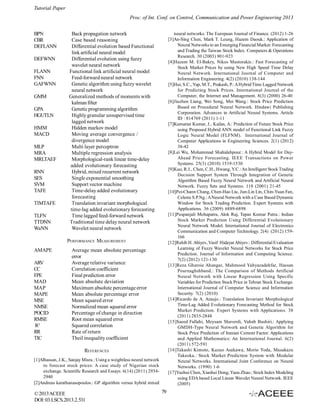 Tutorial Paper
Proc. of Int. Conf. on Control, Communication and Power Engineering 2013
BPN
CBR
DEFLANN
DEFWNN
FLANN
FNN
GAFWNN
GMM
GPA
HGUTLN
HMM
MACD
MLP
MRA
MRLTAEF
RNN
SES
SVM
TAFE
TIMTAFE
TLFN
TTDNN
WaNN

Back propagation network
Case based reasoning
Differential evolution based Functional
link artificial neural model
Differential evolution using fuzzy
wavelet neural network
Functional link artificial neural model
Feed-forward neural network
Genetic algorithm using fuzzy wavelet
neural network
Generalized methods of moments with
kalman filter
Genetic programming algorithm
Highly granular unsupervised time
lagged network
Hidden markov model
Moving average convergence /
divergence model
Multi layer perceptron
Multiple regression analysis
Morphological-rank linear time-delay
added evolutionary forecasting
Hybrid, mixed recurrent network
Single exponential smoothing
Support vector machine
Time-delay added evolutionary
forecasting
Translation invariant morphological
time-lag added evolutionary forecasting
Time lagged feed-forward network
Traditional time delay neural network
Wavelet neural network

neural networks. The European Journal of Finance. (2012) 1-26
[3]An-Sing Chen, Mark T. Leung, Hazem Daouk.: Application of
Neural Networks to an Emerging Financial Market: Forecasting
and Trading the Taiwan Stock Index. Computers & Operations
Research. 30 (2003) 901-923
[4]Hazem M. El-Bakry, Nikos Mastorakis.: Fast Forecasting of
Stock Market Prices by using New High Speed Time Delay
Neural Network. International Journal of Computer and
Information Engineering. 4(2) (2010) 138-144
[5]Hui, S.C., Yap, M.T., Prakash, P.: A Hybrid Time Lagged Network
for Predicting Stock Prices. International Journal of the
Computer, the Internet and Management. 8(3) (2000) 26-40
[6]Jiuzhen Liang, Wei Song, Mei Wang.: Stock Price Prediction
Based on Procedural Neural Network. Hindawi Publishing
Corporation. Advances in Artificial Neural Systems. Article
ID : 814769 (2011) 1-11
[7]Kumaran Kumar, J., Kailas, A.: Prediction of Future Stock Price
using Proposed Hybrid ANN model of Functional Link Fuzzy
Logic Neural Model (FLFNM). International Journal of
Computer Applications in Engineering Sciences. 2(1) (2012)
38-42
[8]Lei Wu, Mohammad Shahidehpour.: A Hybrid Model for DayAhead Price Forecasting. IEEE Transactions on Power
Systems. 25(3) (2010) 1519-1530
[9]Kuo, R.J., Chen, C.H., Hwang, Y.C.: An Intelligent Stock Trading
Decision Support System Through Integration of Genetic
Algorithm Based Fuzzy Neural Network and Artificial Neural
Network. Fuzzy Sets and Systems. 118 (2001) 21-45
[10]Pei-Chann Chang, Chen-Hao Liu, Jun-Lin Lin, Chin-Yuan Fan,
Celeste S.P.Ng.: A Neural Network with a Case Based Dynamic
Window for Stock Trading Prediction. Expert Systems with
Applications. 36 (2009) 6889-6898
[11]Puspanjali Mohapatra, Alok Raj, Tapas Kumar Patra.: Indian
Stock Market Prediction Using Differential Evolutionary
Neural Network Model. International Journal of Electronics
Communication and Computer Technology. 2(4) (2012) 159166
[12]Rahib H. Abiyev, Vasif Hidayat Abiyev.: Differential Evaluation
Learning of Fuzzy Wavelet Neural Networks for Stock Price
Prediction. Journal of Information and Computing Science.
7(2) (2012) 121-130
[13]Reza Gharoie Ahangar, Mahmood Yahyazadehfar, Hassan
Pournaghshband.: The Comparison of Methods Artificial
Neural Network with Linear Regression Using Specific
Variables for Prediction Stock Price in Tehran Stock Exchange.
International Journal of Computer Science and Information
Security. 7(2) (2010)
[14]Ricardo de A. Araujo.: Translation Invariant Morphological
Time-Lag Added Evolutionary Forecasting Method for Stock
Market Prediction. Expert Systems with Applications. 38
(2011) 2835-2848
[15]Saeed Fallahi, Meysam Shaverdi, Vahab Bashiri.: Applying
GMDH-Type Neural Network and Genetic Algorithm for
Stock Price Prediction of Iranian Cement Factor. Applications
and Applied Mathematics: An International Journal. 6(2)
(2011) 572-591
[16]Takashi Kimoto, Kazuo Asakawa, Morio Yoda, Masakazu
Takeoka.: Stock Market Prediction System with Modular
Neural Networks. International Joint Conference on Neural
Networks. (1990) 1-6
[17]Yuehui Chen, Xiaohui Dong, Yaou Zhao.: Stock Index Modeling
using EDA based Local Linear Wavelet Neural Network. IEEE
(2005)

PERFORMANCE MEASUREMENT
AMAPE
ARV
CC
FPE
MAD
MAP
MAPE
MSE
NMSE
POCID
RMSE
R2
RR
TIC

Average mean absolute percentage
error
Average relative variance
Correlation coefficient
Final prediction error
Mean absolute deviation
Maximum absolute percentage error
Mean absolute percentage error
Mean squared error
Normalized mean squared error
Percentage of change in direction
Root mean squared error
Squared correlation
Rate of return
Theil inequality coefficient
REFERENCES

[1]Alhassan, J.K., Sanjay Misra.: Using a weightless neural network
to forecast stock prices: A case study of Nigerian stock
exchange. Scientific Research and Essays. 6(14) (2011) 29342940
[2]Andreas karathanasopoulos.: GP algorithm versus hybrid mixed

© 2013 ACEEE
DOI: 03.LSCS.2013.2.531

79

 