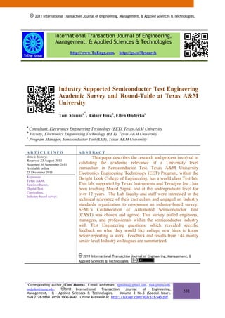 2011 International Transaction Journal of Engineering, Management, & Applied Sciences & Technologies.
          2011 International Transaction Journal of Engineering, Management, & Applied Sciences & Technologies.




                  International Transaction Journal of Engineering,
                  Management, & Applied Sciences & Technologies
                             http://www.TuEngr.com,         http://go.to/Research




                    Industry Supported Semiconductor Test Engineering
                    Academic Survey and Round-Table at Texas A&M
                    University
                                     *
                    Tom Munnsa , Rainer Finkb, Ellen Onderkoc

a
  Consultant, Electronics Engineering Technology (EET), Texas A&M University
b
  Faculty, Electronics Engineering Technology (EET), Texas A&M University
c
  Program Manager, Semiconductor Test (EET), Texas A&M University


ARTICLEINFO                      A B S T RA C T
Article history:                         This paper describes the research and process involved in
Received 23 August 2011
Accepted 30 September 2011       validating the academic relevance of a University level
Available online                 curriculum in Semiconductor Test. Texas A&M University
25 December 2011                 Electronics Engineering Technology (EET) Program, within the
Keywords:
Texas A&M,
                                 Dwight Look College of Engineering, has a world class Test lab.
Semiconductor,                   This lab, supported by Texas Instruments and Teradyne Inc., has
Digital Test,                    been teaching Mixed Signal test at the undergraduate level for
Curriculum,
Industry-based survey.
                                 over 12 years. The Lab faculty and staff were interested in the
                                 technical relevance of their curriculum and engaged an Industry
                                 standards organization to co-sponsor an industry-based survey.
                                 SEMI’s Collaboration of Automated Semiconductor Test
                                 (CAST) was chosen and agreed. This survey polled engineers,
                                 managers, and professionals within the semiconductor industry
                                 with Test Engineering questions, which revealed specific
                                 feedback on what they would like college new hires to know
                                 before reporting to work. Feedback and results from 144 mostly
                                 senior level Industry colleagues are summarized.


                                   2011 International Transaction Journal of Engineering, Management, &
                                 Applied Sciences & Technologies.




*Corresponding author (Tom Munns). E-mail addresses: tgmunns@gmail.com, fink@tamu.edu,
onderko@tamu.edu.       2011. International    Transaction    Journal  of   Engineering,
Management, & Applied Sciences & Technologies.             Volume 2 No.5 (Special Issue).              531
ISSN 2228-9860. eISSN 1906-9642. Online Available at http://TuEngr.com/V02/531-545.pdf
 