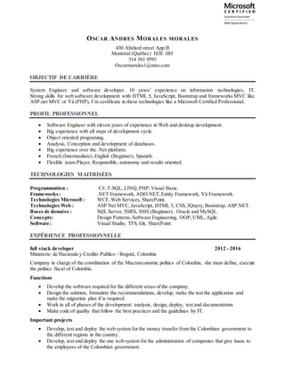 OSCAR ANDRES MORALES MORALES
430 Abélard street App B
Montréal (Québec) H3E 1B5
514 561 9593
Oscarmorales1@msn.com
OBJECTIF DE CARRIÈRE
System Engineer and software developer. 10 years’ experience on information technologies, IT.
Strong skills for web software development with HTML 5, JavaScript, Bootstrap and frameworks MVC like
ASP.net MVC or Yii (PHP), I’m certificate in these technologies like a Microsoft Certified Professional.
PROFIL PROFESSIONNEL
 Software Engineer with eleven years of experience in Web and desktop development.
 Big experience with all steps of development cycle.
 Object oriented programing.
 Analysis, Conception and development of databases.
 Big experience over the .Net platform.
 French (Intermediate), English (Beginner), Spanish.
 Flexible team Player, Responsible, autonomy and results oriented.
TECHNOLOGIES MAITRISÉES
Programmation : C#,T-SQL, LINQ, PHP,Visual Basic.
Frameworks: .NET Framework, ADO.NET,Entity Framework, Yii Framework.
Technologies Microsoft : WCF, Web Services, SharePoint.
Technologies Web : ASP Net MVC, JavaScript, HTML 5, CSS, JQuery, Bootstrap, ASP.NET.
Bases de données : SQL Server, SSRS, SSIS (Beginner), Oracle and MySQL.
Concepts: Design Patterns,Software Engineering, OOP,UML,Agile.
Software: Visual Studio, TFS, Git, SharePoint.
EXPÉRIENCE PROFESSIONNELLE
full stack developer 2012 - 2016
Ministerio de Hacienda y Credito Publico / Bogotá, Colombia
Company in charge of the coordination of the Macroeconomic politics of Colombia, she must define, execute
the politics fiscal of Colombia.
Functions
 Develop the software required for the different areas of the company.
 Design the solution, formulate the recommendations, develop, make the test the application and
make the migration plan if is required.
 Work in all of phases of the development: analysis, design, deploy, test and documentation.
 Make code of quality that follow the best practices and the guidelines by IT.
Important projects
 Develop, test and deploy the web system for the money transfer from the Colombian government to
the different regions in the country.
 Develop, test and deploy the one web system for the administration of companies that give loans to
the employees of the Colombian government.
 
