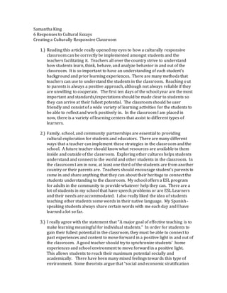 Samantha King
6 Responses to Cultural Essays
Creating a Culturally Responsive Classroom
1.) Reading this article really opened my eyes to how a culturally responsive
classroom can be correctly be implemented amongst students and the
teachers facilitating it. Teachers all over the country strive to understand
how students learn, think, behave, and analyze behavior in and out of the
classroom. It is so important to have an understanding of each student’s
background and prior learning experiences. There are many methods that
teachers can use to understand the students in the classroom. Reaching out
to parents is always a positive approach, although not always reliable if they
are unwilling to cooperate. The first ten days of the school year are the most
important and standards/expectations should be made clear to students so
they can arrive at their fullest potential. The classroom should be user
friendly and consist of a wide variety of learning activities for the students to
be able to reflect and work positively in. In the classroom I am placed in
now, there is a variety of learning centers that assist to different types of
learners.
2.) Family, school, and community partnerships are essential to providing
cultural exploration for students and educators. There are many different
ways that a teacher can implement these strategies in the classroom and the
school. A future teacher should know what resources are available to them
inside and outside of the classroom. Exploring other cultures helps students
understand and connect to the world and other students in the classroom. In
the classroom I am in now, at least one third of the students are from another
country or their parents are. Teachers should encourage student’s parents to
come in and share anything that they can about their heritage to connect the
students understanding to the classroom. My school offers a ESL program
for adults in the community to provide whatever help they can. There are a
lot of students in my school that have speech problems or are ESL Learners
and their needs are accommodated. I also really liked the idea of students
teaching other students some words in their native language. My Spanish-
speaking students always share certain words with me each day and I have
learned a lot so far.
3.) I really agree with the statement that “A major goal of effective teaching is to
make learning meaningful for individual students.” In order for students to
gain their fullest potential in the classroom, they must be able to connect to
past experiences and content to move forward in a positive light in and out of
the classroom. A good teacher should try to synchronize students’ home
experiences and school environment to move forward in a positive light.
This allows students to reach their maximum potential socially and
academically. There have been many mixed feelings towards this type of
environment. Some theorists argue that “social and economic stratification
 