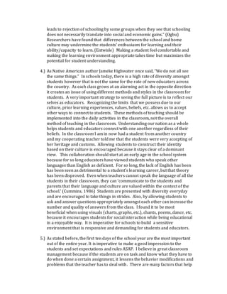 leads to rejection of schooling by some groups when they see that schooling
does not necessarily translate into social and economic gains.” (Ogbu)
Researchers have found that differences between the school and home
culture may undermine the students’ enthusiasm for learning and their
ability/capacity to learn. (Entwisle) Making a student feel comfortable and
making the learning environment appropriate takes time but maximizes the
potential for student understanding.
4.) As Native American author Jameke Highwater once said, “We do not all see
the same things.” In schools today, there is a high rate of diversity amongst
students however that is not the same for the rate of new educators across
the country. As each class grows at an alarming act in the opposite direction
it creates an issue of using different methods and styles in the classroom for
students. A very important strategy to seeing the full picture is to reflect our
selves as educators. Recognizing the limits that we possess due to our
culture, prior learning experiences, values, beliefs, etc. allows us to accept
other ways to connect to students. These methods of teaching should be
implemented into the daily activities in the classroom, not the overall
method of teaching in the classroom. Understanding our nation as a whole
helps students and educators connect with one another regardless of their
beliefs. In the classroom I am in now had a student from another country
and my cooperating teacher told me that the students were very accepting of
her heritage and customs. Allowing students to construct their identity
based on their culture is encouraged because it stays clear of a dominant
view. This collaboration should start at an early age in the school system
because for so long educators have viewed students who speak other
languages than English as deficient. For so long, the lack of English has been
has been seen as detrimental to a student’s learning career, but that theory
has been disproved. Even when teachers cannot speak the language of all the
students in their classroom, they can ‘communicate to the students and
parents that their language and culture are valued within the context of the
school.’ (Cummins, 1986) Students are presented with diversity everyday
and are encouraged to take things in strides. Also, by allowing students to
ask and answer questions appropriately amongst each other can increase the
number and quality of answers from the class. I found it to be most
beneficial when using visuals (charts, graphs, etc.), chants, poems, dance, etc.
because it encourages students for social interaction while being educational
in a enjoyable way. It is imperative for schools to build a sensitive
environment that is responsive and demanding for students and educators.
5.) As stated before, the first ten days of the school year are the most important
out of the entire year. It is imperative to make a good impression to the
students and set expectations and rules ASAP. I believe in great classroom
management because if the students are on task and know what they have to
do when done a certain assignment, it lessens the behavior modifications and
problems that the teacher has to deal with. There are many factors that help
 