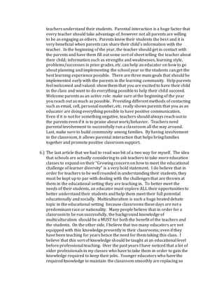 teachers understand their students. Parental interaction is a huge factor that
every teacher should take advantage of, however not all parents are willing
to be as engaging as others. Parents know their students the best and it is
very beneficial when parents can share their child’s information with the
teacher. In the beginning of the year, the teacher should get in contact with
the parents and have them fill out some sort of sheet telling the teacher about
their child; information such as strengths and weaknesses, learning style,
problems/successes in prior grades, etc. can help an educator on how to go
about planning and implementing the school year so the students can get the
best learning experience possible. There are three main goals that should be
implemented early with the parents in the learning community. Help parents
feel welcomed and valued: show them that you are excited to have their child
in the class and want to do everything possible to help their child succeed.
Welcome parents as an active role: make sure at the beginning of the year
you reach out as much as possible. Providing different methods of contacting
such as email, cell, personal number, etc. really shows parents that you as an
educator are doing everything possible to have positive communication.
Even if it is not for something negative, teachers should always reach out to
the parents even if it is to praise about work/behavior. Teachers need
parental involvement to successfully run a classroom all the way around.
Last, make sure to build community among families. By having involvement
in the classroom, it allows parental interaction that helps bring families
together and promote positive classroom support.
6.) The last article that we had to read was bit of a two way for myself. The idea
that schools are actually considering to ask teachers to take more education
classes to expand on their “Growing concern on how to meet the educational
challenge of learner diversity” is a very bold statement. I do believe that in
order for teachers to be well rounded in understanding their students, they
must be kept up to par with dealing with the challenges that are thrown at
them in the educational setting they are teaching in. To better meet the
needs of their students, an educator must explore ALL their opportunities to
better understand their students and help them meet their full potential
educationally and socially. Multiculturalism is such a huge heated debate
topic in the educational setting because classrooms these days are not a
predominant race or nationality. Many people believe that in order for a
classroom to be run successfully, the background knowledge of
multiculturalism should be a MUST for both the benefit of the teachers and
the students. On the other side, I believe that too many educators are not
equipped with this knowledge presently in their classrooms; even if they
have been teaching for years hence the need for them taking this class. I
believe that this sort of knowledge should be taught at an educational level
before professional teaching. Over the past years I have noticed that a lot of
older professionals in my classes who have to take them in order to gain the
knowledge required to keep their jobs. Younger educators who have the
required knowledge to maintain the classroom smoothly are replacing so
 
