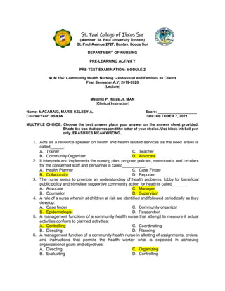 St. Paul College of Ilocos Sur
(Member, St. Paul University System)
St. Paul Avenue 2727, Bantay, Ilocos Sur
DEPARTMENT OF NURSING
PRE-LEARNING ACTIVITY
PRE-TEST EXAMINATION: MODULE 2
NCM 104: Community Health Nursing I- Individual and Families as Clients
First Semester A.Y. 2019-2020
(Lecture)
Melanio P. Rojas Jr. MAN
(Clinical Instructor)
Name: MACARAIG, MARIE KELSEY A. Score: ___________________
Course/Year: BSN3A Date: OCTOBER 7, 2021
MULTIPLE CHOICE: Choose the best answer place your answer on the answer sheet provided.
Shade the box that correspond the letter of your choice. Use black ink ball pen
only. ERASURES MEAN WRONG.
1. Acts as a resource speaker on health and health related services as the need arises is
called______.
A. Trainer
B. Community Organizer
C. Teacher
D. Advocate
2. It interprets and implements the nursing plan, program policies, memoranda and circulars
for the concerned staff and personnel is called__________.
A. Health Planner
B. Collaborator
C. Case Finder
D. Reporter
3. The nurse seeks to promote an understanding of health problems, lobby for beneficial
public policy and stimulate supportive community action for heath is called______.
A. Advocate
B. Counselor
C. Manager
D. Supervisor
4. A role of a nurse wherein at children at risk are identified and followed periodically as they
develop:
A. Case finder
B. Epidemiologist
C. Community organizer
D. Researcher
5. A management functions of a community health nurse that attempt to measure if actual
activities conform to planned activities:
A. Controlling
B. Directing
C. Coordinating
D. Planning
6. A management function of a community health nurse in allotting of assignments, orders,
and instructions that permits the health worker what is expected in achieving
organizational goals and objectives:
A. Directing
B. Evaluating
C. Organizing
D. Controlling
 